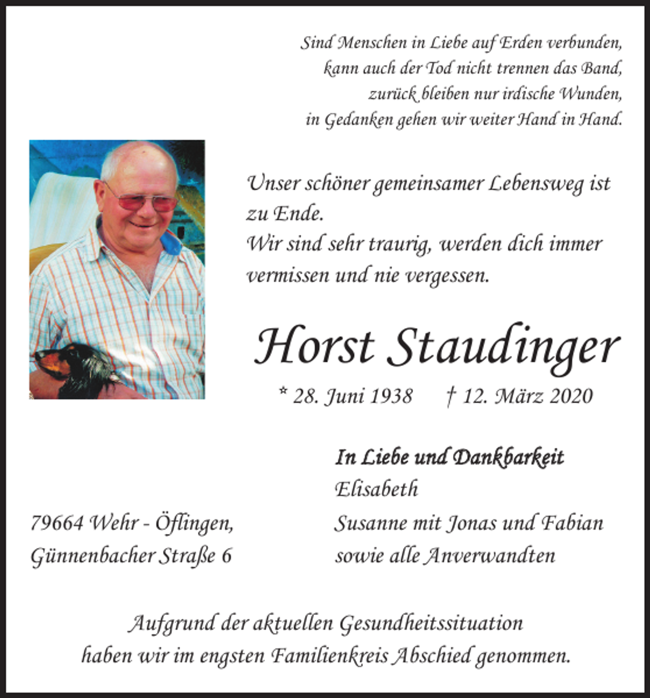 <p>Sind Menschen in Liebe auf Erden verbunden,<br />kann auch der Tod nicht trennen das Band,<br />zurück bleiben nur irdische Wunden,<br />in Gedanken gehen wir weiter Hand in Hand.</p><p>Unser schöner gemeinsamer Lebensweg ist<br />zu Ende.<br />Wir sind sehr traurig, werden dich immer<br />vermissen und nie vergessen.</p><p>Horst Staudinger<br />* 28. Juni 1938</p><p>† 12. März 2020</p><p>In Liebe und Dankbarkeit<br />Elisabeth<br />79664 Wehr - Öflingen,<br />Susanne mit Jonas und Fabian<br />Günnenbacher Straße 6<br />sowie alle Anverwandten<br />Aufgrund der aktuellen Gesundheitssituation<br />haben wir im engsten Familienkreis Abschied genommen.</p>