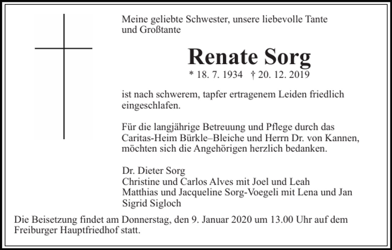 <p>Meine geliebte Schwester, unsere liebevolle Tante<br />und Großtante</p><p>Renate Sorg<br />* 18. 7. 1934 † 20. 12. 2019</p><p>ist nach schwerem, tapfer ertragenem Leiden friedlich<br />eingeschlafen.<br />Für die langjährige Betreuung und Pflege durch das<br />Caritas-Heim Bürkle–Bleiche und Herrn Dr. von Kannen,<br />möchten sich die Angehörigen herzlich bedanken.<br />Dr. Dieter Sorg<br />Christine und Carlos Alves mit Joel und Leah<br />Matthias und Jacqueline Sorg-Voegeli mit Lena und Jan<br />Sigrid Sigloch<br />Die Beisetzung findet am Donnerstag, den 9. Januar 2020 um 13.00 Uhr auf dem<br />Freiburger Hauptfriedhof statt.</p>