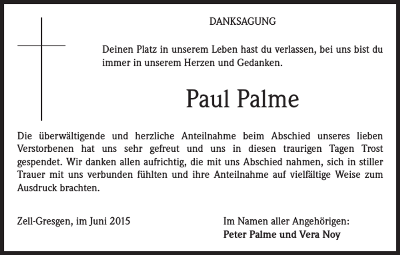 <p>DANKSAGUNG<br />Deinen Platz in unserem Leben hast du verlassen, bei uns bist du<br />immer in unserem Herzen und Gedanken.</p><p>Paul Palme<br />Die überwältigende und herzliche Anteilnahme beim Abschied unseres lieben<br />Verstorbenen hat uns sehr gefreut und uns in diesen traurigen Tagen Trost<br />gespendet. Wir danken allen aufrichtig, die mit uns Abschied nahmen, sich in stiller<br />Trauer mit uns verbunden fühlten und ihre Anteilnahme auf vielfältige Weise zum<br />Ausdruck brachten.<br />Zell-Gresgen, im Juni 2015 Im Namen aller Angehörigen:<br />Peter Palme und Vera Noy</p>