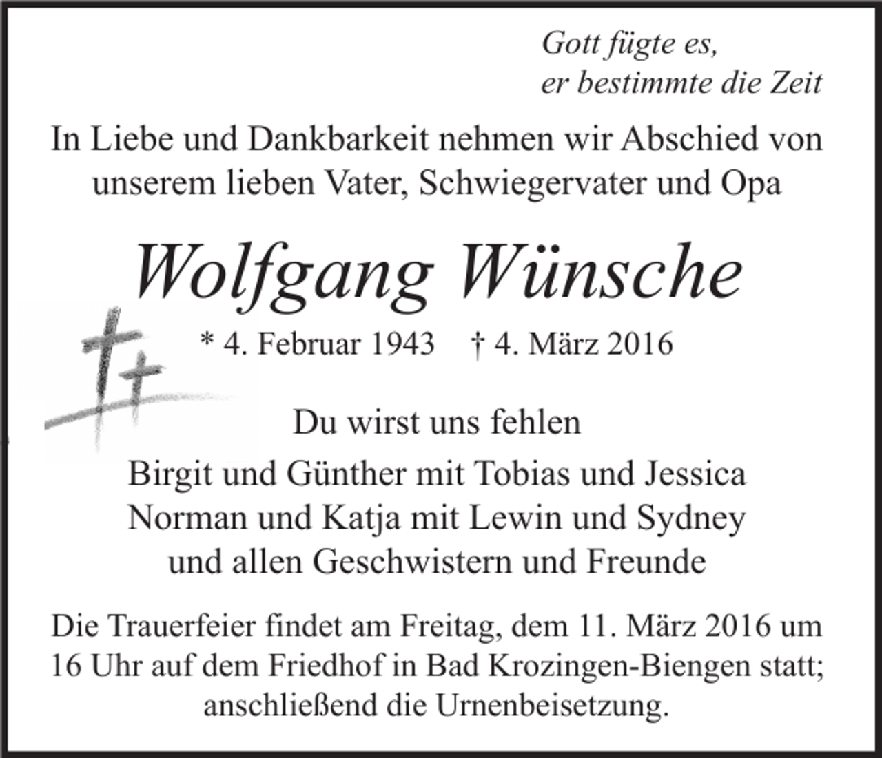 <p>Gott fügte es,<br />er bestimmte die Zeit</p><p>In Liebe und Dankbarkeit nehmen wir Abschied von<br />unserem lieben Vater, Schwiegervater und Opa</p><p>Wolfgang Wünsche<br />* 4. Februar 1943</p><p>† 4. März 2016</p><p>Du wirst uns fehlen<br />Birgit und Günther mit Tobias und Jessica<br />Norman und Katja mit Lewin und Sydney<br />und allen Geschwistern und Freunde<br />Die Trauerfeier findet am Freitag, dem 11. März 2016 um<br />16 Uhr auf dem Friedhof in Bad Krozingen-Biengen statt;<br />anschließend die Urnenbeisetzung.</p>