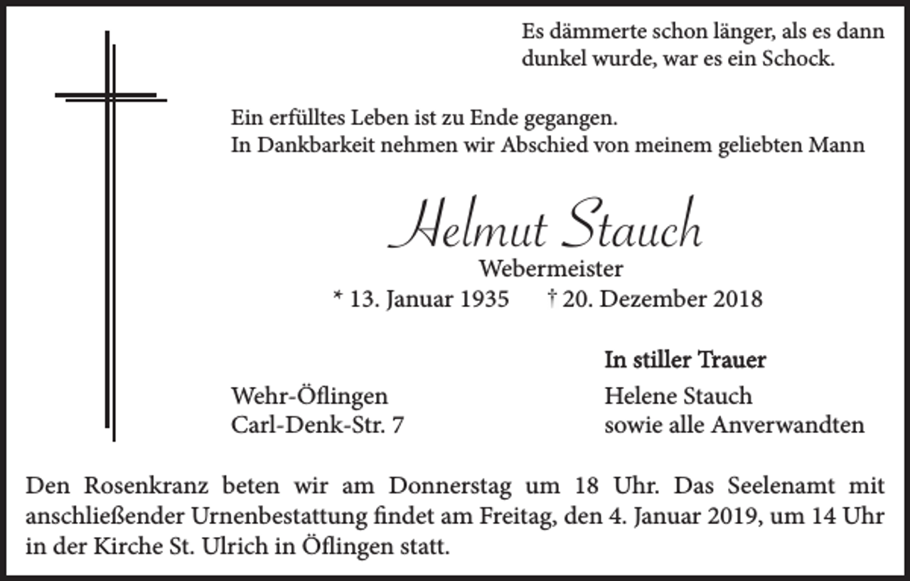 <p>Es dämmerte schon länger, als es dann<br />dunkel wurde, war es ein Schock.<br />Ein erfülltes Leben ist zu Ende gegangen.<br />In Dankbarkeit nehmen wir Abschied von meinem geliebten Mann</p><p>Helmut Stauch<br />Webermeister<br />* 13. Januar 1935<br />20. Dezember 2018</p><p>Wehr-Öflingen<br />Carl-Denk-Str. 7</p><p>In stiller Trauer<br />Helene Stauch<br />sowie alle Anverwandten</p><p>Den Rosenkranz beten wir am Donnerstag um 18 Uhr. Das Seelenamt mit<br />anschließender Urnenbestattung findet am Freitag, den 4. Januar 2019, um 14 Uhr<br />in der Kirche St. Ulrich in Öflingen statt.</p>