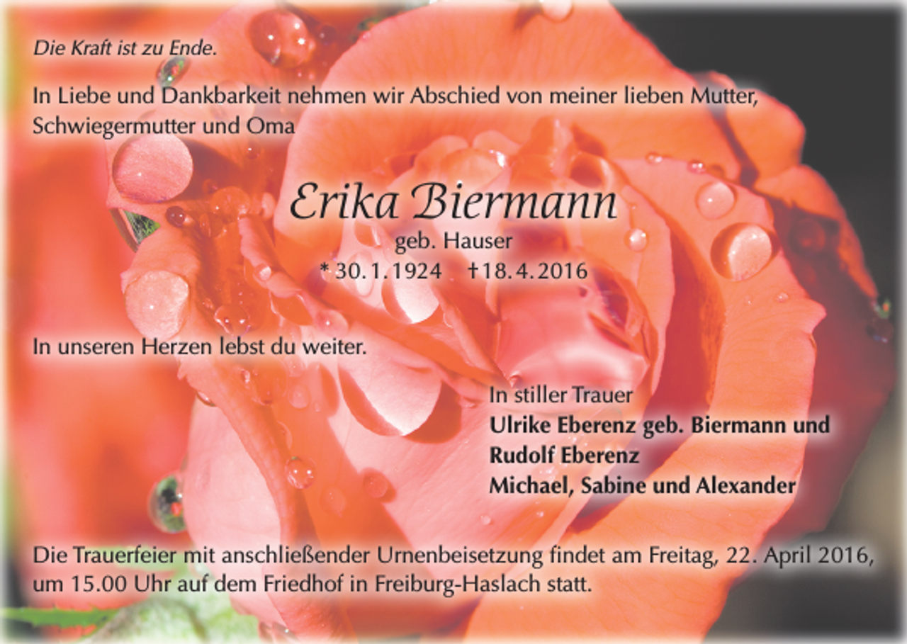 <p>Die Kraft ist zu Ende.</p><p>In Liebe und Dankbarkeit nehmen wir Abschied von meiner lieben Mutter,<br />Schwiegermutter und Oma</p><p>Erika Biermann<br />geb. Hauser<br />* 30. 1. 1924 † 18. 4. 2016</p><p>In unseren Herzen lebst du weiter.<br />In stiller Trauer<br />Ulrike Eberenz geb. Biermann und<br />Rudolf Eberenz<br />Michael, Sabine und Alexander<br />Die Trauerfeier mit anschließender Urnenbeisetzung findet am Freitag, 22. April 2016,<br />um 15.00 Uhr auf dem Friedhof in Freiburg-Haslach statt.</p>