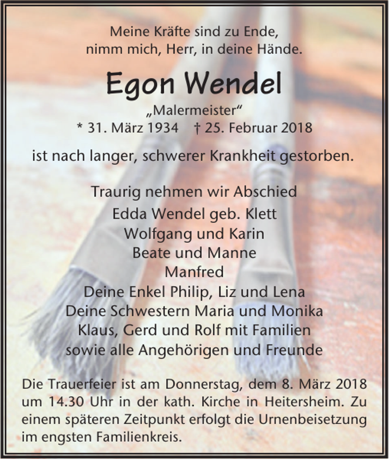 <p>MMeine<br />ei n e KrKräfte<br />äft e sisind<br />n d z zu<br />u E Ende,<br />n d e,<br />nimm<br />ni m m mich,<br />mi c h, Herr,<br />H err, i in<br />n deine<br />d ei n e Hände.<br />H ä n d e.</p><p>EEgon<br />g o n Wendel<br />W e n d el</p><p>„„Malermeister“<br />M al er m eist er “<br />** 331.<br />1. März<br />M är z 11934<br />9 3 4 †† 225.<br />5. FFebruar<br />e br u ar 22</p><p>ist nach<br />n a c h llanger,<br />a n g er, schwerer<br />s c h w er er Krankheit<br />Kr a n k h eit gestorben.<br />g est or b e n.<br />Traurig<br />Tr<br />a uri g nehmen<br />n e h m e n wir<br />wir Abschied<br />A bs c hi e d<br />EEdda<br />d d a Wendel<br />W e n d el geb.<br />g e b. Klett<br />Kl ett<br />WWolfgang<br />olf g a n g u und<br />n d K Karin<br />ari n<br />Beate<br />B e at e uund<br />n d Manne<br />Ma n ne<br />MManfred<br />a nfr e d<br />DDeine<br />ei n e EEnkel<br />n k el PPhilip,<br />hili p, LiLiz<br />z uund<br />n d LLena<br />e na<br />Deine<br />D ei n e SSchwestern<br />c h w est er n Maria<br />M ari a uund<br />n d Monika<br />M o ni k a<br />Klaus,<br />Kl a us, Gerd<br />G er d uund<br />n d RRolf<br />olf mit<br />mit FFamilien<br />a mili e n<br />sowie<br />s o wi e alle<br />all e Angehörigen<br />A n g e h öri g e n und<br />u n d Freunde<br />Fr e u n d e<br />Die<br />ist aam<br />Di<br />e TrTrauerfeier<br />a u erf ei er ist<br />m DDonnerstag,<br />o n n erst a g, ddem<br />e m 8.8. März<br />M är z 22<br />Kirche<br />uum<br />m 114.30<br />4. 3 0 Uhr<br />U hr i in<br />n der<br />d er kkath.<br />at h. Kir<br />c h e i in<br />n Heitersheim.<br />H eit ers h ei m. ZZu<br />u<br />einem<br />erfolgt<br />ei<br />n e m sspäteren<br />p ät er e n Zeitpunkt<br />Z eit p u n kt erf<br />ol gt die<br />di e Urnenbeisetzung<br />Ur n e n b eis et z u n g<br />iimm engsten<br />e n gst e n Familienkreis.<br />F a mili e n kr eis.</p>