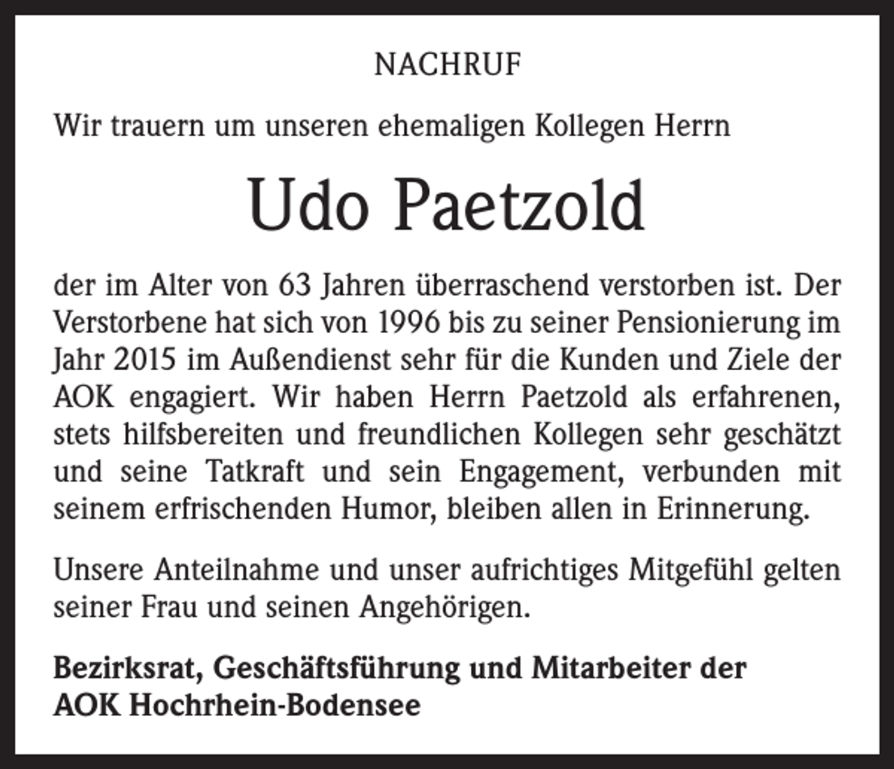 <p>Nachruf<br />Wir trauern um unseren ehemaligen Kollegen Herrn</p><p>Udo Paetzold<br />der im Alter von 63 Jahren überraschend verstorben ist. Der<br />Verstorbene hat sich von 1996 bis zu seiner Pensionierung im<br />Jahr 2015 im Außendienst sehr für die Kunden und Ziele der<br />AOK engagiert. Wir haben Herrn Paetzold als erfahrenen,<br />stets hilfsbereiten und freundlichen Kollegen sehr geschätzt<br />und seine Tatkraft und sein Engagement, verbunden mit<br />­seinem erfrischenden Humor, bleiben allen in Erinnerung.<br />Unsere Anteilnahme und unser aufrichtiges Mitgefühl gelten<br />seiner Frau und seinen Angehörigen.<br />Bezirksrat, Geschäftsführung und Mitarbeiter der<br />AOK Hochrhein-Bodensee</p>