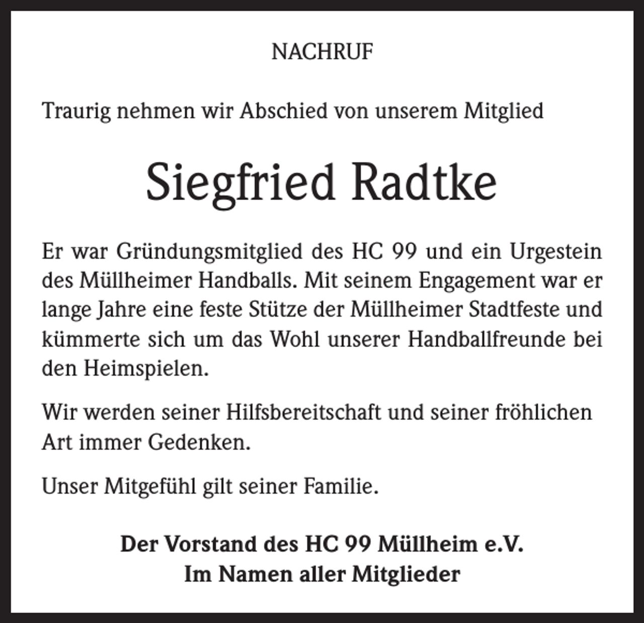 <p>NACHRUF<br />Traurig nehmen wir Abschied von unserem Mitglied</p><p>Siegfried Radtke<br />Er war Gründungsmitglied des HC 99 und ein Urgestein<br />des Müllheimer Handballs. Mit seinem Engagement war er<br />lange Jahre eine feste Stütze der Müllheimer Stadtfeste und<br />kümmerte sich um das Wohl unserer Handballfreunde bei<br />den Heimspielen.<br />Wir werden seiner Hilfsbereitschaft und seiner fröhlichen<br />Art immer Gedenken.<br />Unser Mitgefühl gilt seiner Familie.<br />Der Vorstand des HC 99 Müllheim e.V.<br />Im Namen aller Mitglieder</p>