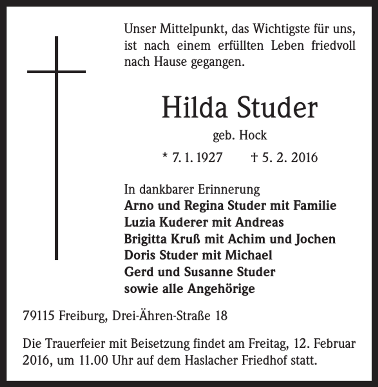 <p>Unser Mittelpunkt, das Wichtigste für uns,<br />ist nach einem erfüllten Leben friedvoll<br />nach Hause gegangen.</p><p>Hilda Studer<br />geb. Hock<br />* 7. 1. 1927 † 5. 2. 2016<br />In dankbarer Erinnerung<br />Arno und Regina Studer mit Familie<br />Luzia Kuderer mit Andreas<br />Brigitta Kruß mit Achim und Jochen<br />Doris Studer mit Michael<br />Gerd und Susanne Studer<br />sowie alle Angehörige<br />79115 Freiburg, Drei-Ähren-Straße 18<br />Die Trauerfeier mit Beisetzung findet am Freitag, 12. Februar<br />2016, um 11.00 Uhr auf dem Haslacher Friedhof statt.</p>