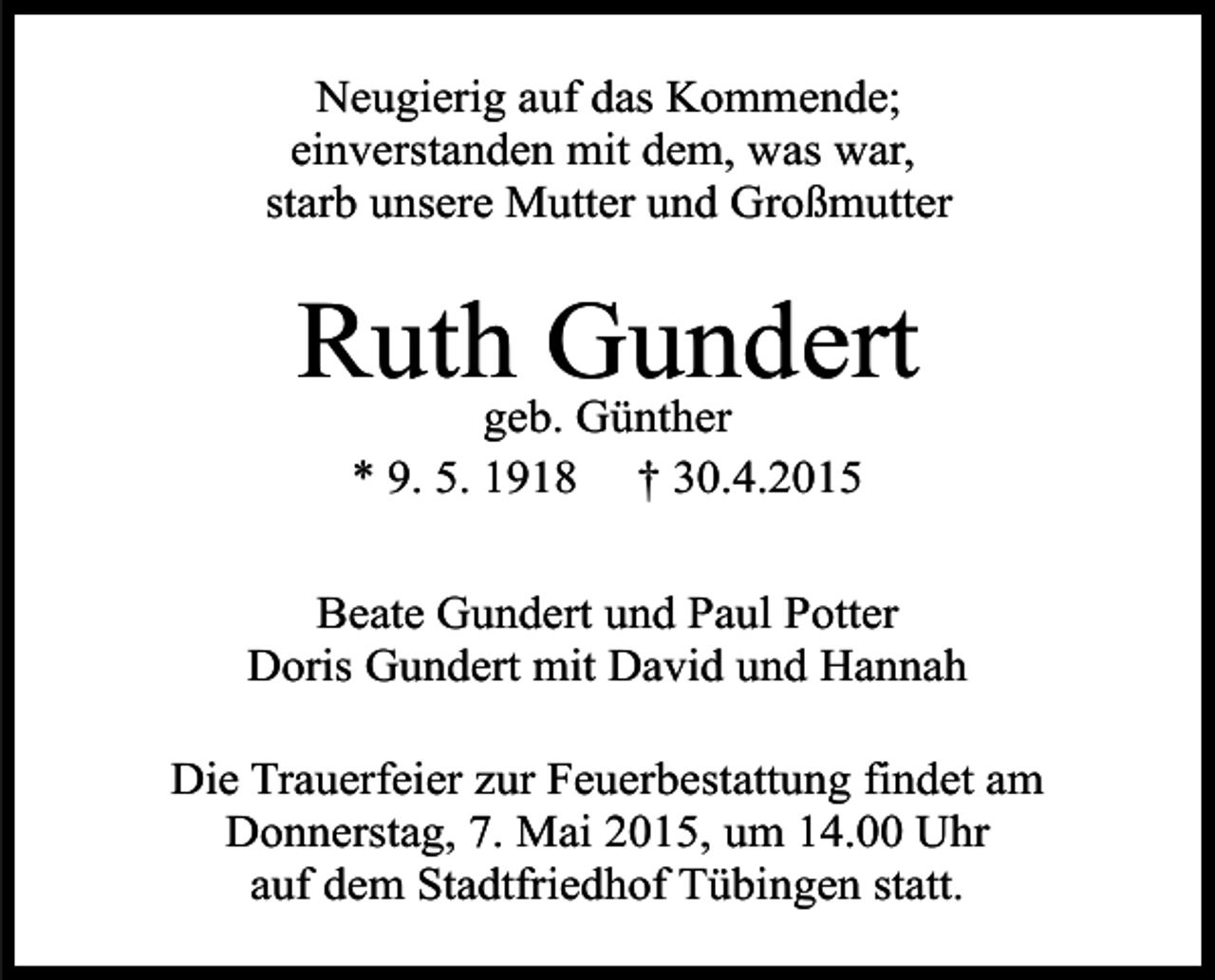 <p>Neugierig auf das Kommende;<br />einverstanden mit dem, was war,<br />starb unsere Mutter und Großmutter</p><p>Ruth Gundert<br />geb. Günther<br />* 9. 5. 1918 † 30.4.2015</p><p>Beate Gundert und Paul Potter<br />Doris Gundert mit David und Hannah<br />Die Trauerfeier zur Feuerbestattung findet am<br />Donnerstag, 7. Mai 2015, um 14.00 Uhr<br />auf dem Stadtfriedhof Tübingen statt.</p>