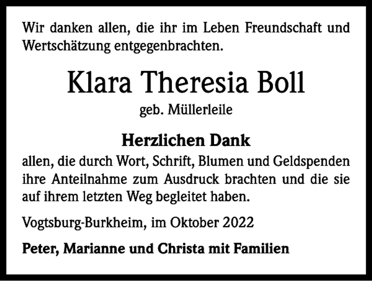 <p>Wir danken allen, die ihr im Leben Freundschaft und<br />Wertschätzung entgegenbrachten.</p><p>Klara Theresia Boll<br />geb. Müllerleile</p><p>Herzlichen Dank<br />allen, die durch Wort, Schrift, Blumen und Geldspenden<br />ihre Anteilnahme zum Ausdruck brachten und die sie<br />auf ihrem letzten Weg begleitet haben.<br />Vogtsburg-Burkheim, im Oktober 2022<br />Peter, Marianne und Christa mit Familien</p>