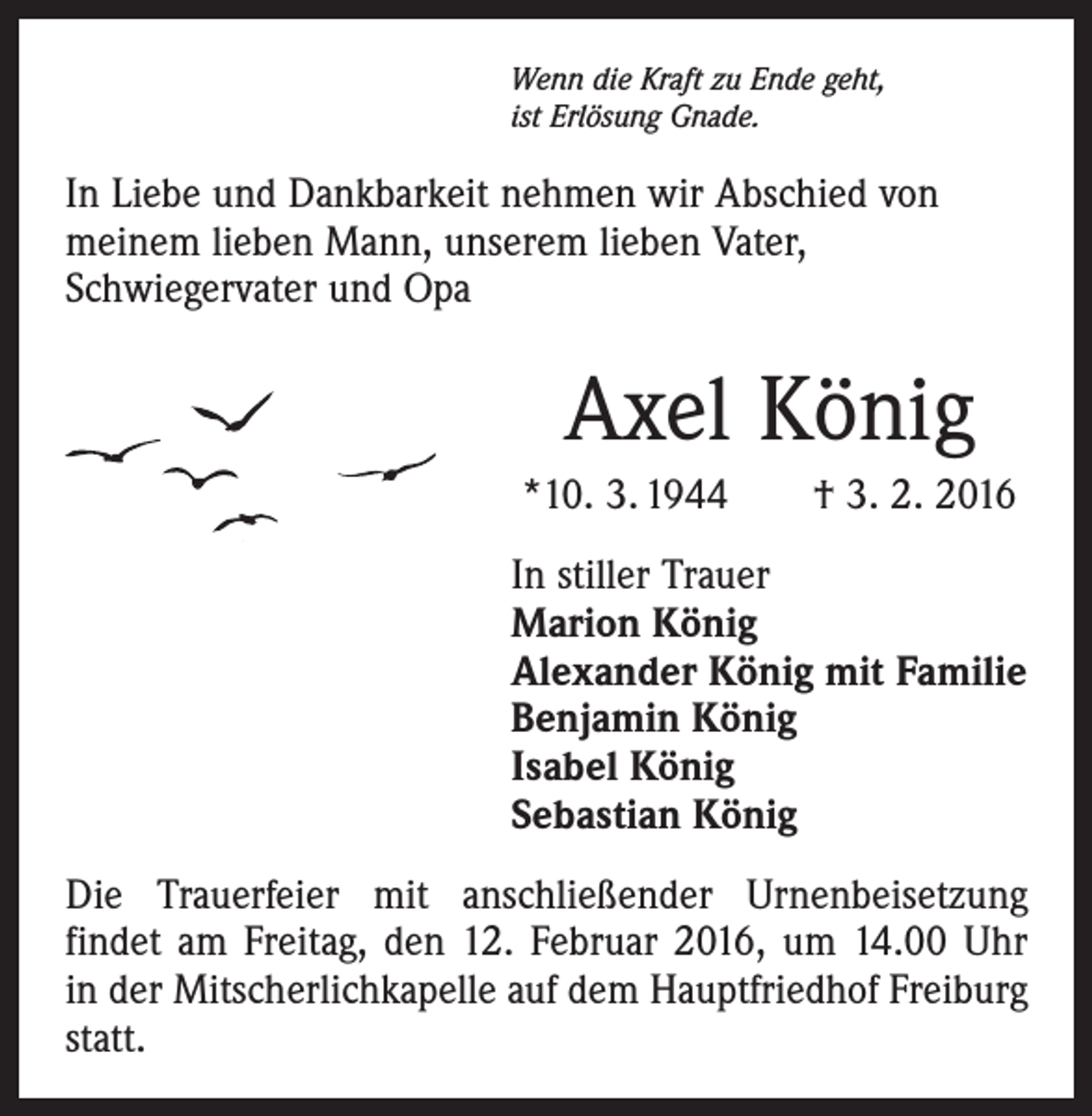 <p>Wenn die Kraft zu Ende geht,<br />ist Erlösung Gnade.</p><p>In Liebe und Dankbarkeit nehmen wir Abschied von<br />­meinem lieben Mann, unserem lieben Vater,<br />Schwieger­vater und Opa</p><p>Axel König<br />*10. 3. 1944 † 3. 2. 2016<br />In stiller Trauer<br />Marion König<br />Alexander König mit Familie<br />Benjamin König<br />Isabel König<br />Sebastian König<br />Die Trauerfeier mit anschließender Urnenbeisetzung<br />findet am Freitag, den 12. Februar 2016, um 14.00 Uhr<br />in der Mitscherlichkapelle auf dem Hauptfriedhof Freiburg<br />statt.</p>