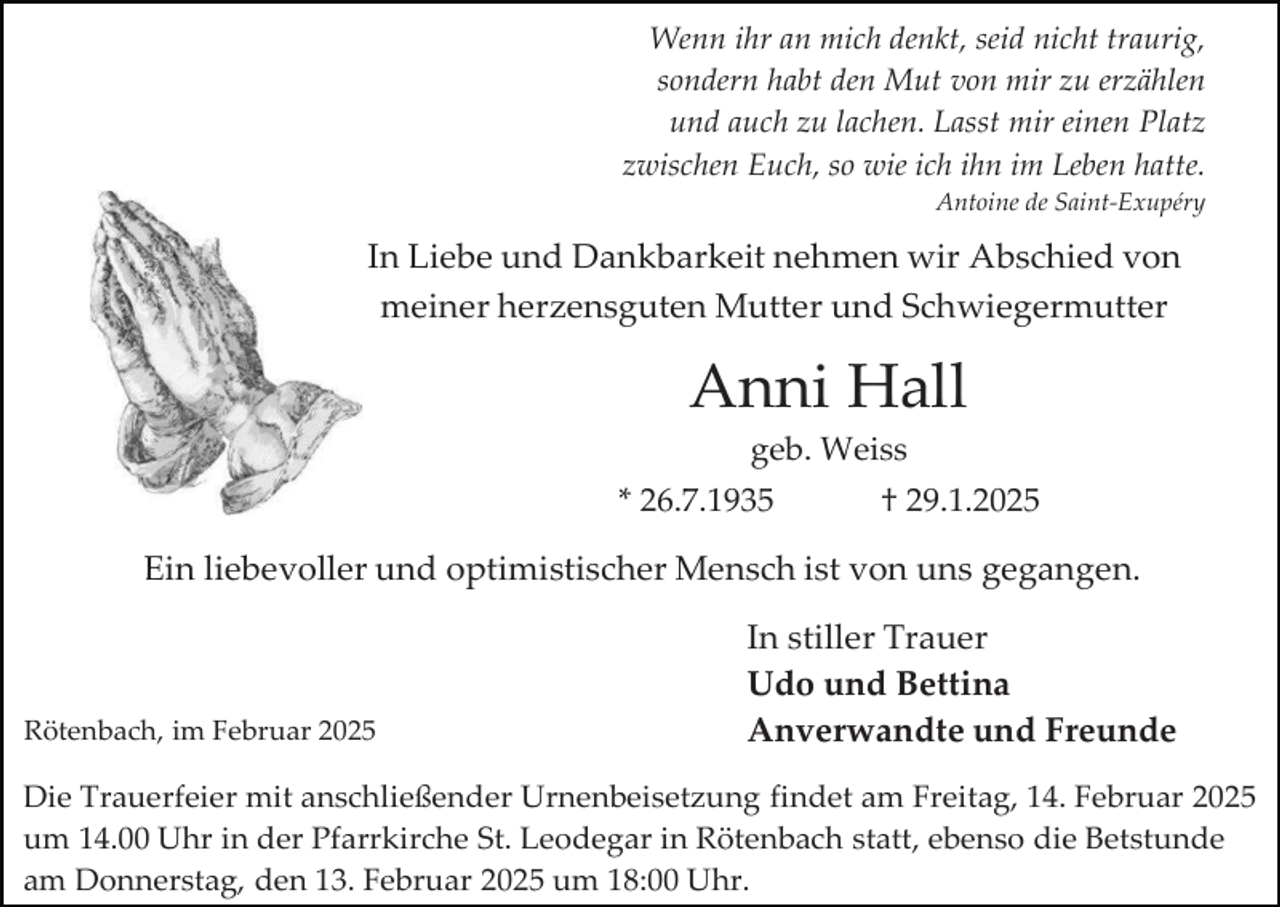 <p>Wenn ihr an mich denkt, seid nicht traurig,<br />sondern habt den Mut von mir zu erzählen<br />und auch zu lachen. Lasst mir einen Platz<br />zwischen Euch, so wie ich ihn im Leben hatte.<br />Antoine de Saint-Exupéry</p><p>In Liebe und Dankbarkeit nehmen wir Abschied von<br />meiner herzensguten Mutter und Schwiegermutter</p><p>Anni Hall<br />geb. Weiss<br />* 26.7.1935</p><p>† 29.1.2025</p><p>Ein liebevoller und optimistischer Mensch ist von uns gegangen.</p><p>Rötenbach, im Februar 2025</p><p>In stiller Trauer<br />Udo und Bettina<br />Anverwandte und Freunde</p><p>Die Trauerfeier mit anschließender Urnenbeisetzung findet am Freitag, 14. Februar 2025<br />um 14.00 Uhr in der Pfarrkirche St. Leodegar in Rötenbach statt, ebenso die Betstunde<br />am Donnerstag, den 13. Februar 2025 um 18:00 Uhr.</p>