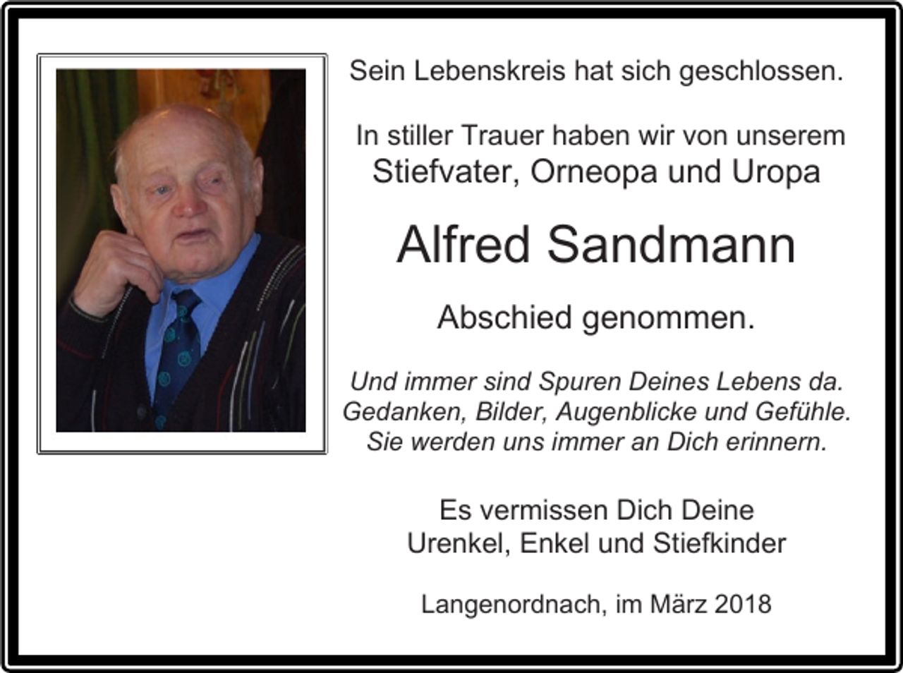 <p>Sein Lebenskreis hat sich geschlossen.<br />In stiller Trauer haben wir von unserem</p><p>Stiefvater, Orneopa und Uropa</p><p>Alfred Sandmann<br />Abschied genommen.<br />Und immer sind Spuren Deines Lebens da.<br />Gedanken, Bilder, Augenblicke und Gefühle.<br />Sie werden uns immer an Dich erinnern.</p><p>Es vermissen Dich Deine<br />Urenkel, Enkel und Stiefkinder<br />Langenordnach, im März 2018</p>