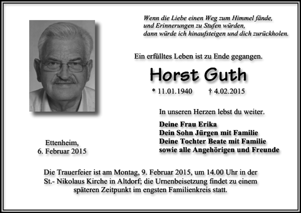 <p>Wenn die Liebe einen Weg zum Himmel fände,<br />und Erinnerungen zu Stufen würden,<br />dann würde ich hinaufsteigen und dich zurückholen.</p><p>Ein erfülltes Leben ist zu Ende gegangen.</p><p>Horst Guth<br />* 11.01.1940</p><p>† 4.02.2015</p><p>In unseren Herzen lebst du weiter.</p><p>Ettenheim,<br />6. Februar 2015</p><p>Deine Frau Erika<br />Dein Sohn Jürgen mit Familie<br />Deine Tochter Beate mit Familie<br />sowie alle Angehörigen und Freunde</p><p>Die Trauerfeier ist am Montag, 9. Februar 2015, um 14.00 Uhr in der<br />St.- Nikolaus Kirche in Altdorf; die Urnenbeisetzung findet zu einem<br />späteren Zeitpunkt im engsten Familienkreis statt.</p>
