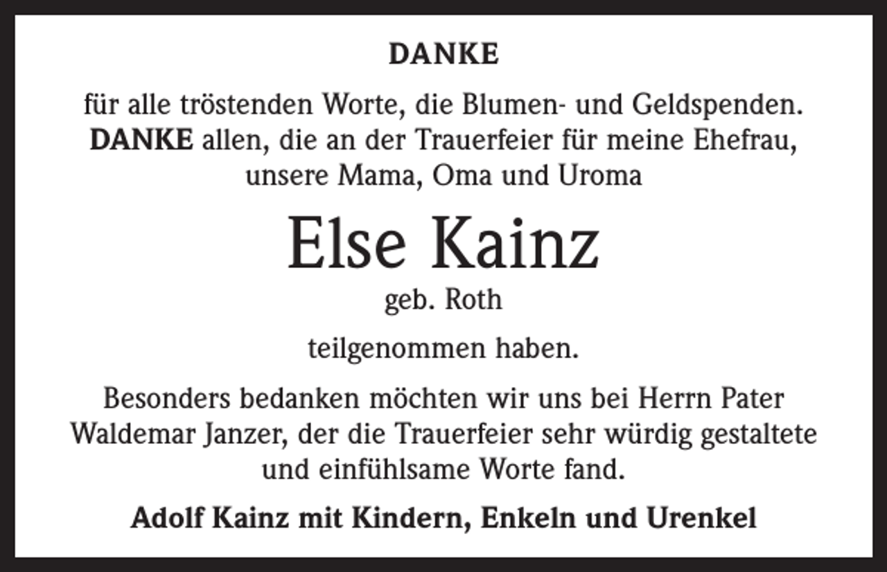 <p>DANKE<br />für alle tröstenden Worte, die Blumen- und Geldspenden.<br />DANKE allen, die an der Trauerfeier für meine Ehefrau,<br />unsere Mama, Oma und Uroma</p><p>Else Kainz<br />geb. Roth</p><p>teilgenommen haben.<br />Besonders bedanken möchten wir uns bei Herrn Pater<br />Waldemar Janzer, der die Trauerfeier sehr würdig gestaltete<br />und einfühlsame Worte fand.<br />Adolf Kainz mit Kindern, Enkeln und Urenkel</p>