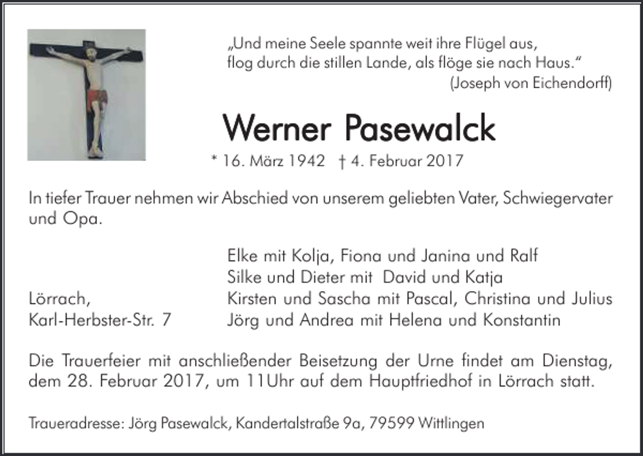 <p>„Und meine Seele spannte weit ihre Flügel aus,<br />flog durch die stillen Lande, als flöge sie nach Haus.“<br />(Joseph von Eichendorff)</p><p>Werner PPasewalck<br />asewalck<br />* 16. März 1942 † 4. Februar 2017</p><p>In tiefer Trauer nehmen wir Abschied von unserem geliebten Vater, Schwiegervater<br />und Opa.</p><p>Lörrach,<br />Karl-Herbster-Str. 7</p><p>Elke mit Kolja, Fiona und Janina und Ralf<br />Silke und Dieter mit David und Katja<br />Kirsten und Sascha mit Pascal, Christina und Julius<br />Jörg und Andrea mit Helena und Konstantin</p><p>Die Trauerfeier mit anschließender Beisetzung der Urne findet am Dienstag,<br />dem 28. Februar 2017, um 11Uhr auf dem Hauptfriedhof in Lörrach statt.<br />Traueradresse: Jörg Pasewalck, Kandertalstraße 9a, 79599 Wittlingen</p>