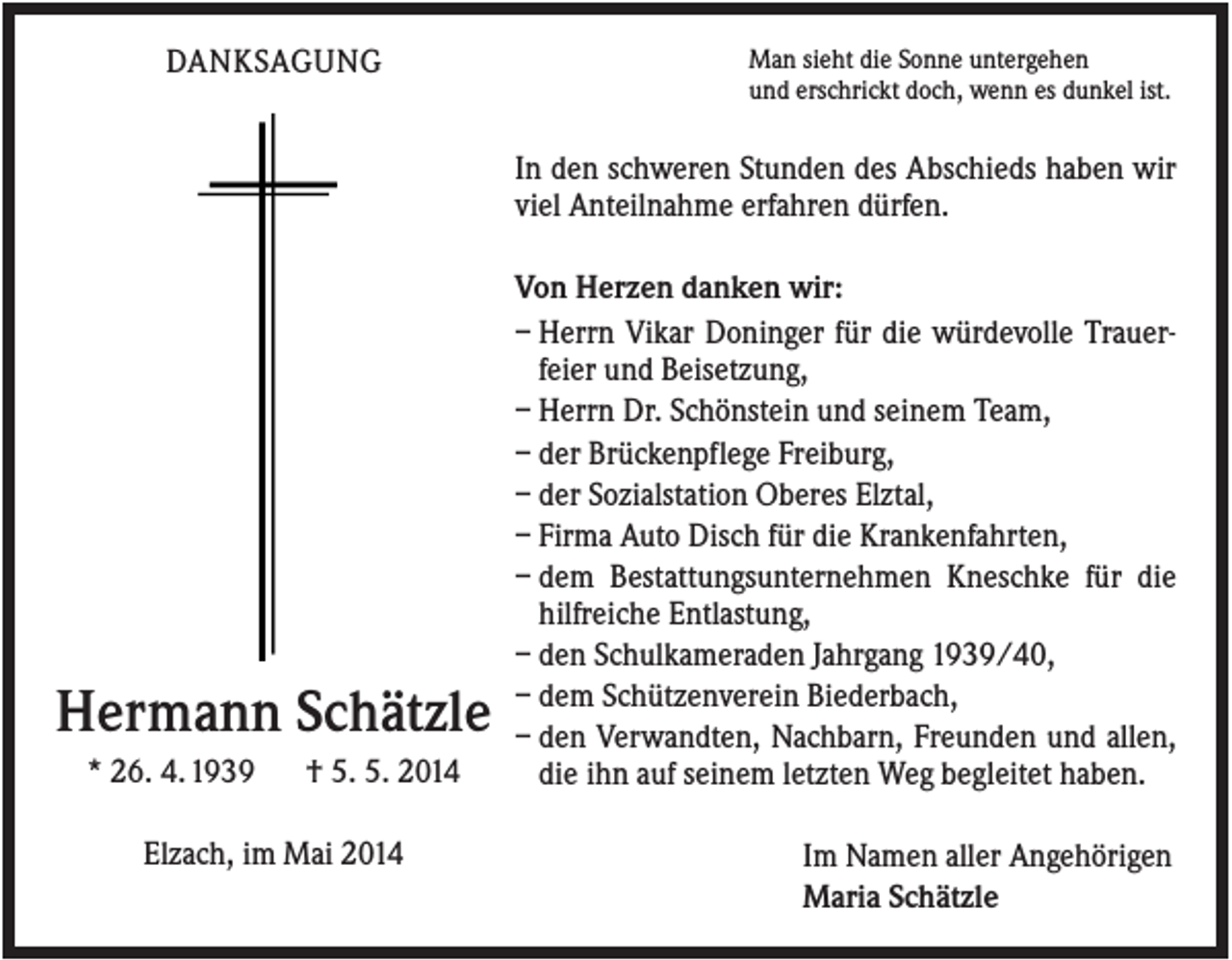 <p>DANKSAGUNG</p><p>Man sieht die Sonne untergehen<br />und erschrickt doch, wenn es dunkel ist.</p><p>In den schweren Stunden des Abschieds haben wir<br />viel Anteilnahme erfahren dürfen.</p><p>Hermann Schätzle<br />* 26. 4. 1939</p><p>† 5. 5. 2014</p><p>Elzach, im Mai 2014</p><p>Von Herzen danken wir:<br />– Herrn Vikar Doninger für die würdevolle Trauerfeier und Beisetzung,<br />– Herrn Dr. Schönstein und seinem Team,<br />– der Brückenpflege Freiburg,<br />– der Sozialstation Oberes Elztal,<br />– Firma Auto Disch für die Krankenfahrten,<br />– dem Bestattungsunternehmen Kneschke für die<br />hilfreiche Entlastung,<br />– den Schulkameraden Jahrgang 1939/40,<br />– dem Schützenverein Biederbach,<br />– den Verwandten, Nachbarn, Freunden und allen,<br />die ihn auf seinem letzten Weg begleitet haben.<br />Im Namen aller Angehörigen<br />Maria Schätzle</p>