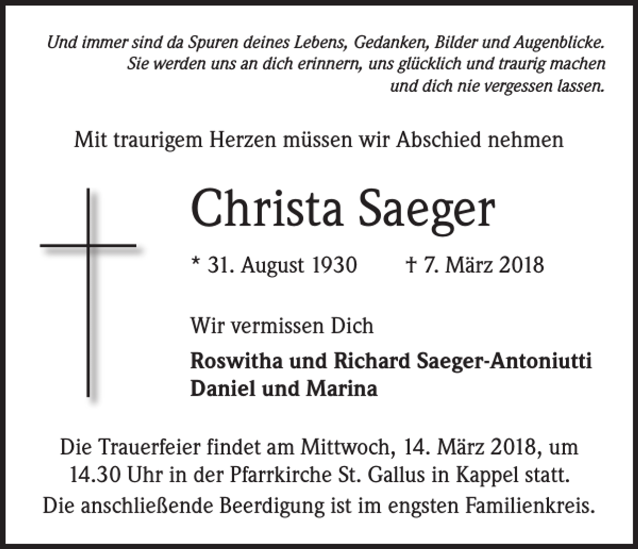<p>Und immer sind da Spuren deines Lebens, Gedanken, Bilder und Augenblicke.<br />Sie werden uns an dich erinnern, uns glücklich und traurig machen<br />und dich nie vergessen lassen.</p><p>Mit traurigem Herzen müssen wir Abschied nehmen</p><p>Christa Saeger<br />* 31. August 1930 † 7. März 2018<br />Wir vermissen Dich<br />Roswitha und Richard Saeger-Antoniutti<br />Daniel und Marina<br />Die Trauerfeier findet am Mittwoch, 14. März 2018, um<br />14.30 Uhr in der Pfarrkirche St. Gallus in Kappel statt.<br />Die anschließende Beerdigung ist im engsten Familienkreis.</p>