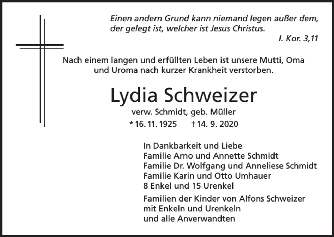 <p>Einen andern Grund kann niemand legen außer dem,<br />der gelegt ist, welcher ist Jesus Christus.</p><p>I. Kor. 3,11<br />Nach einem langen und erfüllten Leben ist unsere Mutti, Oma<br />und Uroma nach kurzer Krankheit verstorben.</p><p>Lydia Schweizer<br />verw. Schmidt, geb. Müller<br />* 16. 11. 1925<br />† 14. 9. 2020<br />In Dankbarkeit und Liebe<br />Familie Arno und Annette Schmidt<br />Familie Dr. Wolfgang und Anneliese Schmidt<br />Familie Karin und Otto Umhauer<br />8 Enkel und 15 Urenkel<br />Familien der Kinder von Alfons Schweizer<br />mit Enkeln und Urenkeln<br />und alle Anverwandten</p>