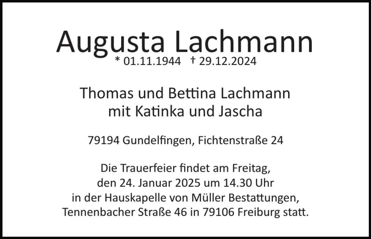 <p>Augusta Lachmann<br />* 01.11.1944 † 29.12.2024</p>
<p>Thomas und Bettina Lachmann<br />mit Katinka und Jascha<br />79194 Gundelﬁngen, Fichtenstraße 24<br />Die Trauerfeier ﬁndet am Freitag,<br />den 24. Januar 2025 um 14.30 Uhr<br />in der Hauskapelle von Müller Bestattungen,<br />Tennenbacher Straße 46 in 79106 Freiburg statt.</p>