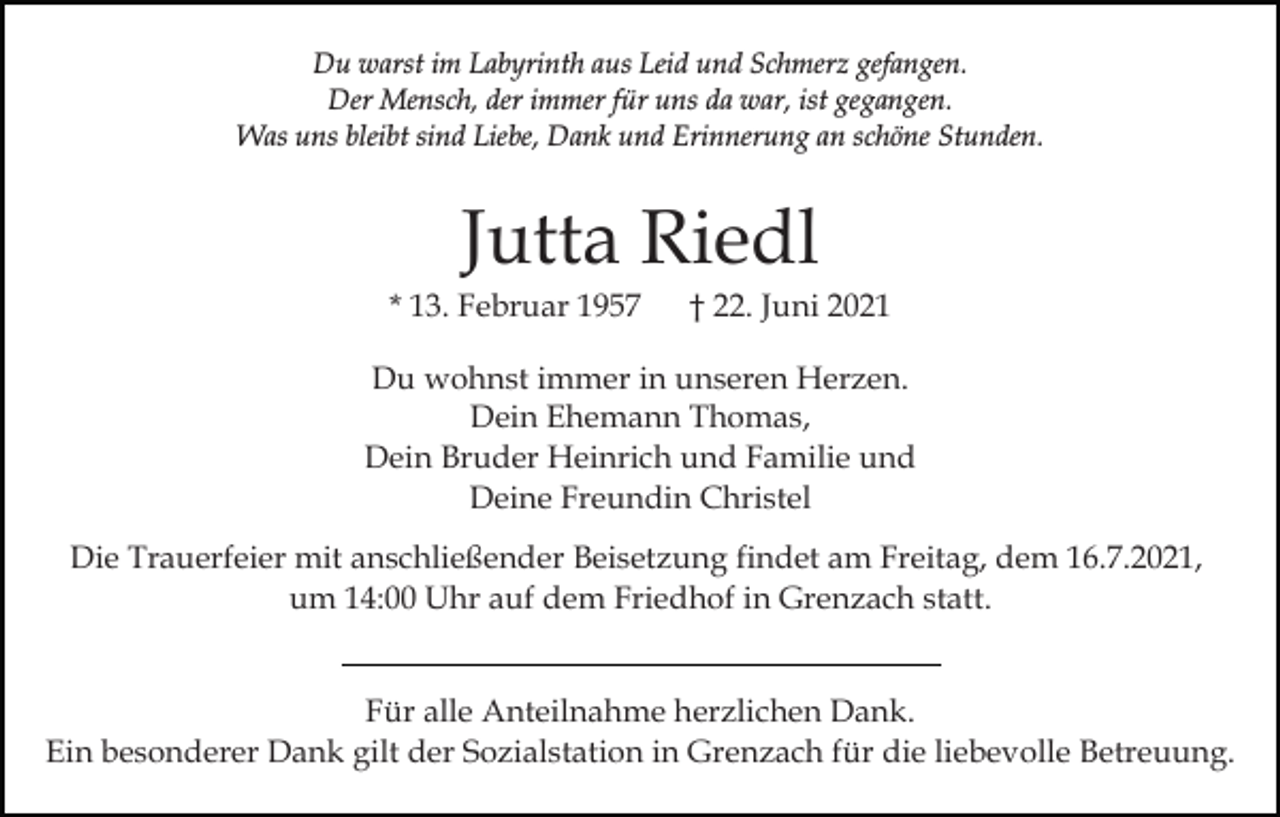 <p>Du warst im Labyrinth aus Leid und Schmerz gefangen.<br />Der Mensch, der immer für uns da war, ist gegangen.<br />Was uns bleibt sind Liebe, Dank und Erinnerung an schöne Stunden.</p><p>Jutta Riedl<br />* 13. Februar 1957</p><p>† 22. Juni 2021</p><p>Du wohnst immer in unseren Herzen.<br />Dein Ehemann Thomas,<br />Dein Bruder Heinrich und Familie und<br />Deine Freundin Christel<br />Die Trauerfeier mit anschließender Beisetzung findet am Freitag, dem 16.7.2021,<br />um 14:00 Uhr auf dem Friedhof in Grenzach statt.<br />Für alle Anteilnahme herzlichen Dank.<br />Ein besonderer Dank gilt der Sozialstation in Grenzach für die liebevolle Betreuung.</p>