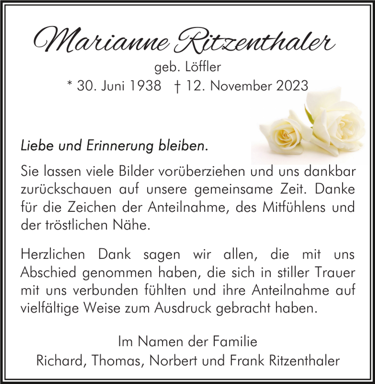 <p>Marianne Ritzenthaler<br />geb. Löffler<br />* 30. Juni 1938 † 12. November 2023</p><p>Sie lassen viele Bilder vorüberziehen und uns dankbar<br />zurückschauen auf unsere gemeinsame Zeit. Danke<br />für die Zeichen der Anteilnahme, des Mitfühlens und<br />der tröstlichen Nähe.<br />Herzlichen Dank sagen wir allen, die mit uns<br />Abschied genommen haben, die sich in stiller Trauer<br />mit uns verbunden fühlten und ihre Anteilnahme auf<br />vielfältige Weise zum Ausdruck gebracht haben.<br />Im Namen der Familie<br />Richard, Thomas, Norbert und Frank Ritzenthaler</p>
