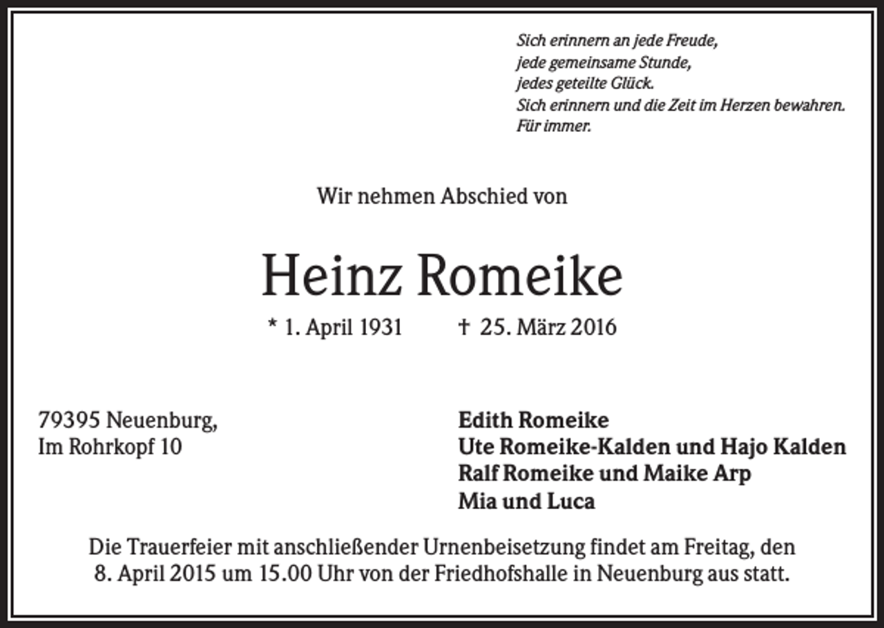 <p>Sich erinnern an jede Freude,<br />jede gemeinsame Stunde,<br />jedes geteilte Glück.<br />Sich erinnern und die Zeit im Herzen bewahren.<br />Für immer.</p><p>Wir nehmen Abschied von</p><p>Heinz Romeike<br />* 1. April 1931</p><p>79395 Neuenburg,<br />Im Rohrkopf 10</p><p>† 25. März 2016</p><p>Edith Romeike<br />Ute Romeike-Kalden und Hajo Kalden<br />Ralf Romeike und Maike Arp<br />Mia und Luca</p><p>Die Trauerfeier mit anschließender Urnenbeisetzung findet am Freitag, den<br />8. April 2015 um 15.00 Uhr von der Friedhofshalle in Neuenburg aus statt.</p>