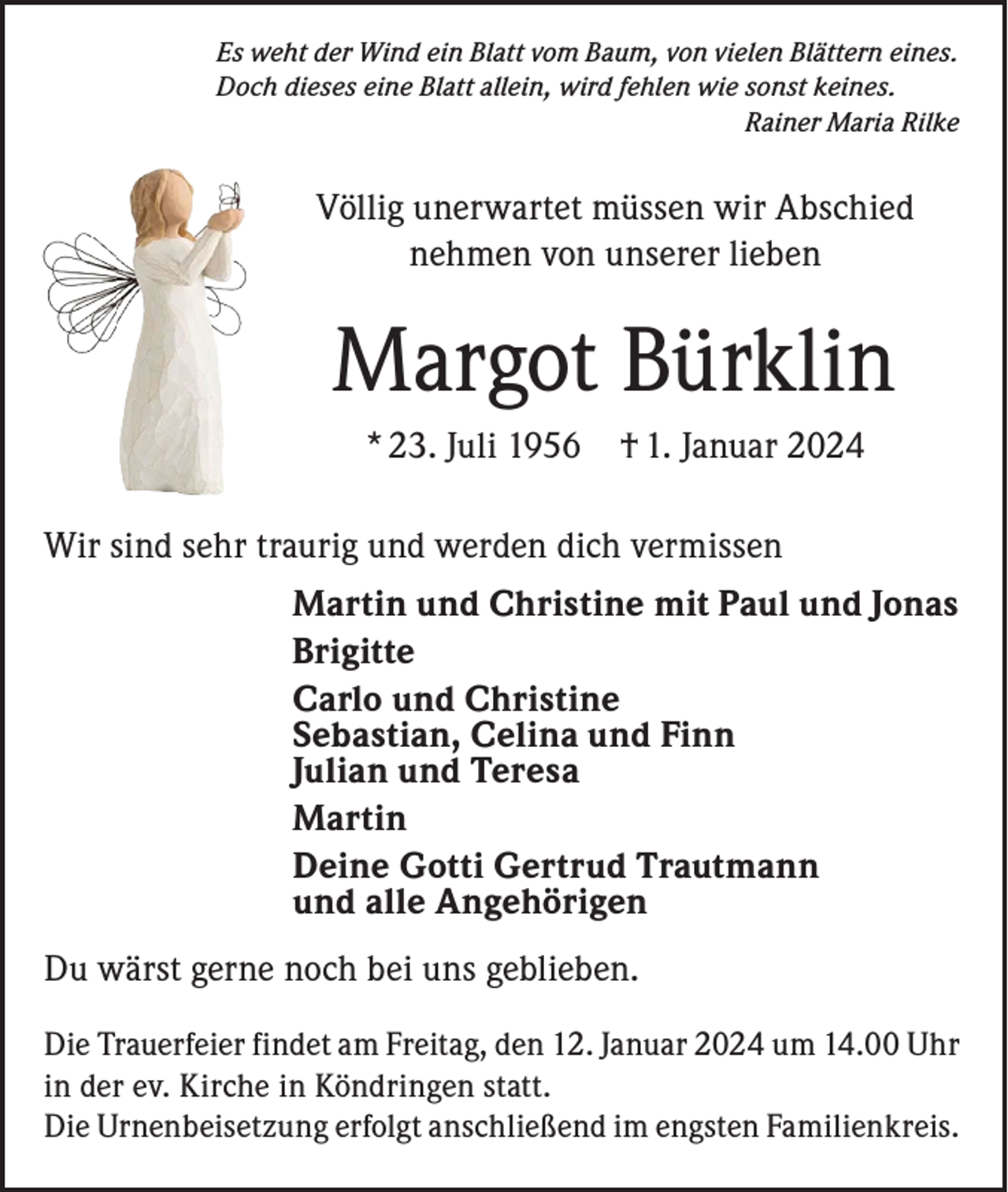 <p>Es weht der Wind ein Blatt vom Baum, von vielen Blättern eines.<br />Doch dieses eine Blatt allein, wird fehlen wie sonst keines.</p><p>Rainer Maria Rilke</p><p>Völlig unerwartet müssen wir Abschied<br />nehmen von unserer lieben</p><p>Margot Bürklin<br />* 23. Juli 1956</p><p>† 1. Januar 2024</p><p>Wir sind sehr traurig und werden dich vermissen<br />Martin und Christine mit Paul und Jonas<br />Brigitte<br />Carlo und Christine<br />Sebastian, Celina und Finn<br />Julian und Teresa<br />Martin<br />Deine Gotti Gertrud Trautmann<br />und alle Angehörigen<br />Du wärst gerne noch bei uns geblieben.<br />Die Trauerfeier findet am Freitag, den 12. Januar 2024 um 14.00 Uhr<br />in der ev. Kirche in Köndringen statt.<br />Die Urnenbeisetzung erfolgt anschließend im engsten Familienkreis.</p>