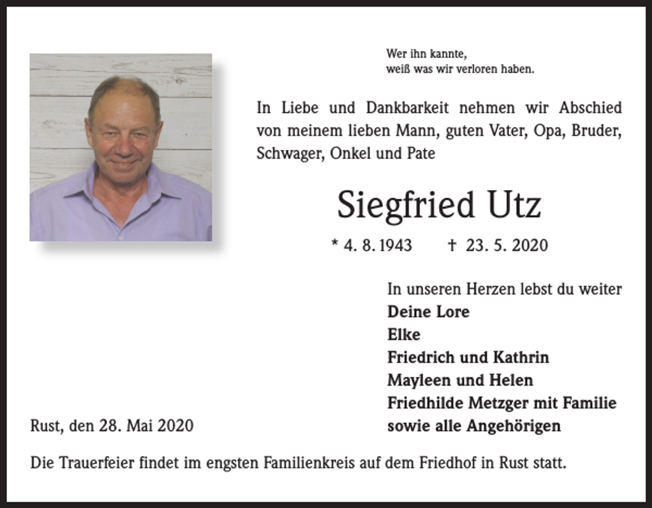 <p>Wer ihn kannte,<br />weiß was wir verloren haben.</p><p>In Liebe und Dankbarkeit nehmen wir Abschied<br />von meinem lieben Mann, guten Vater, Opa, Bruder,<br />Schwager, Onkel und Pate</p><p>Siegfried Utz<br />* 4. 8. 1943 † 23. 5. 2020</p><p>Rust, den 28. Mai 2020</p><p>In unseren Herzen lebst du weiter<br />Deine Lore<br />Elke<br />Friedrich und Kathrin<br />Mayleen und Helen<br />Friedhilde Metzger mit Familie<br />sowie alle Angehörigen</p><p>Die Trauerfeier findet im engsten Familienkreis auf dem Friedhof in Rust statt.</p>