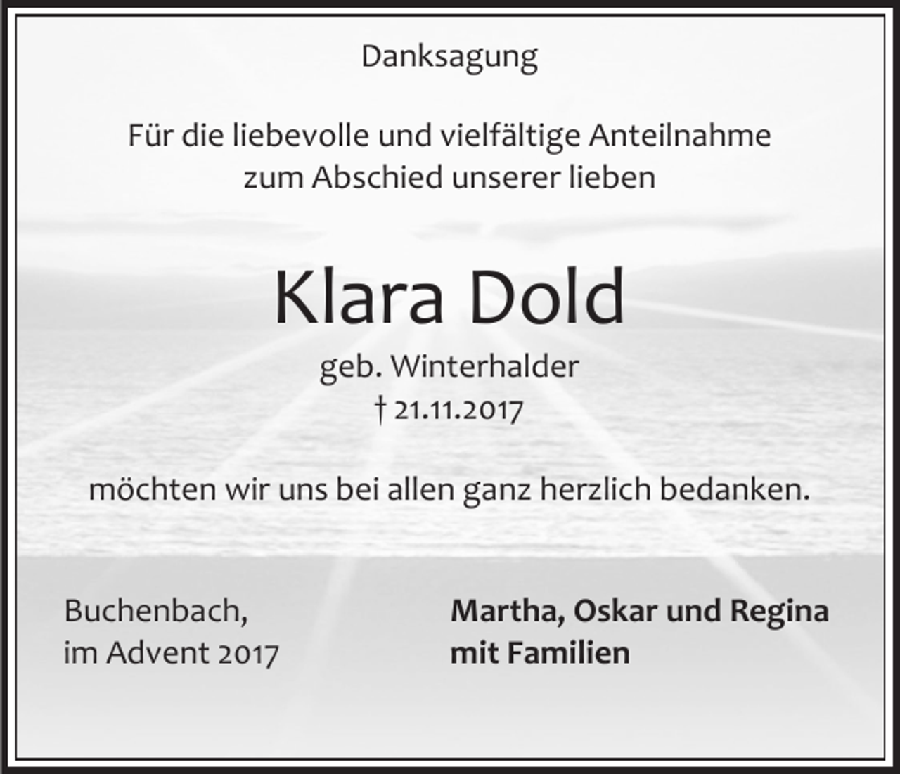 <p>Danksagung<br />Für die liebevolle und vielfältige Anteilnahme<br />zum Abschied unserer lieben</p><p>Klara Dold<br />geb. Winterhalder<br />† 21.11.2017</p><p>möchten wir uns bei allen ganz herzlich bedanken.<br />Buchenbach,<br />im Advent 2017</p><p>Martha, Oskar und Regina<br />mit Familien</p>