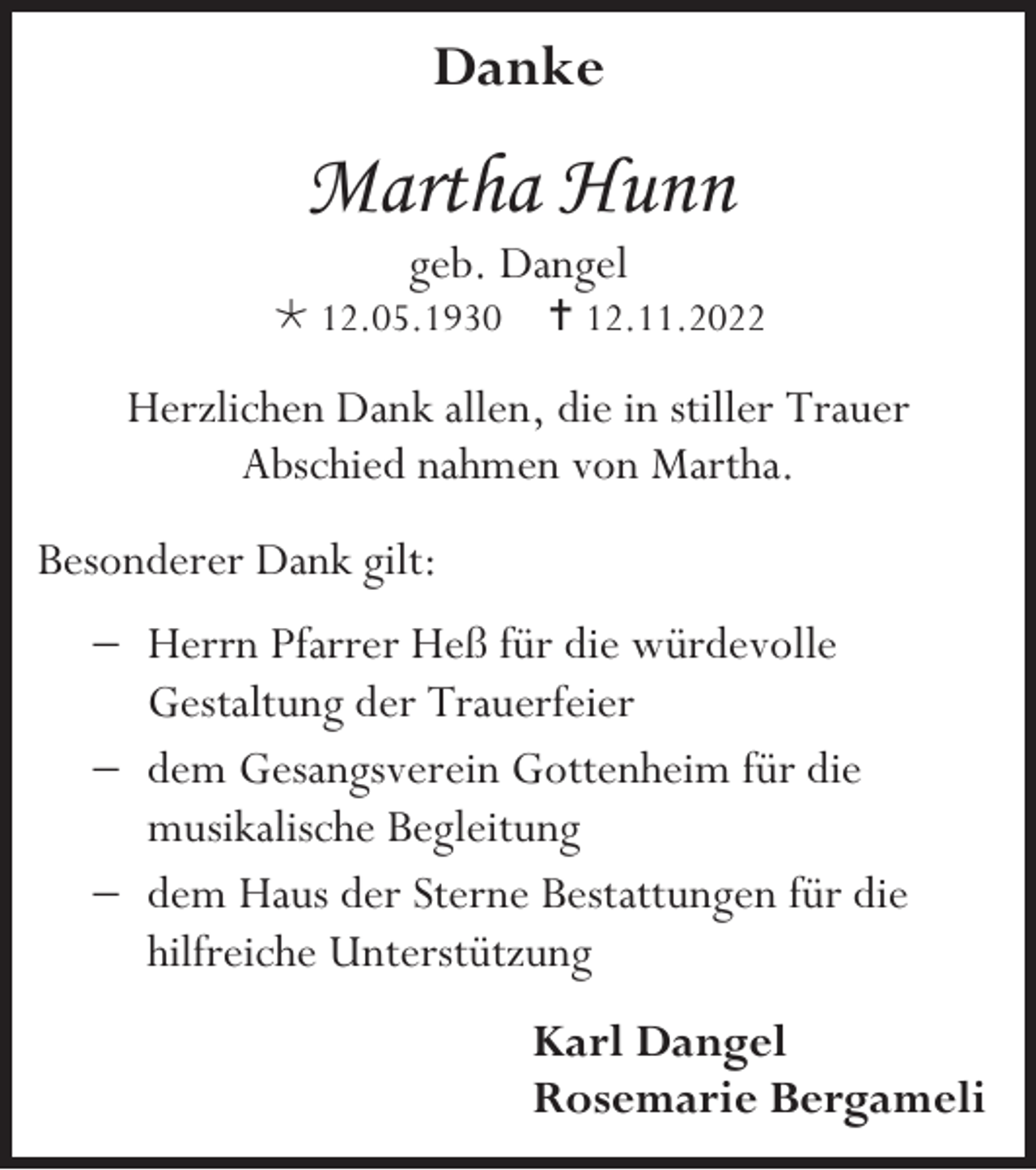 <p>Danke</p><p>Martha Hunn<br />geb. Dangel<br /> 12.05.1930</p><p> 12.11.2022</p><p>Herzlichen Dank allen, die in stiller Trauer<br />Abschied nahmen von Martha.<br />Besonderer Dank gilt:<br />− Herrn Pfarrer Heß für die würdevolle<br />Gestaltung der Trauerfeier<br />− dem Gesangsverein Gottenheim für die<br />musikalische Begleitung<br />− dem Haus der Sterne Bestattungen für die<br />hilfreiche Unterstützung<br />Karl Dangel<br />Rosemarie Bergameli</p>