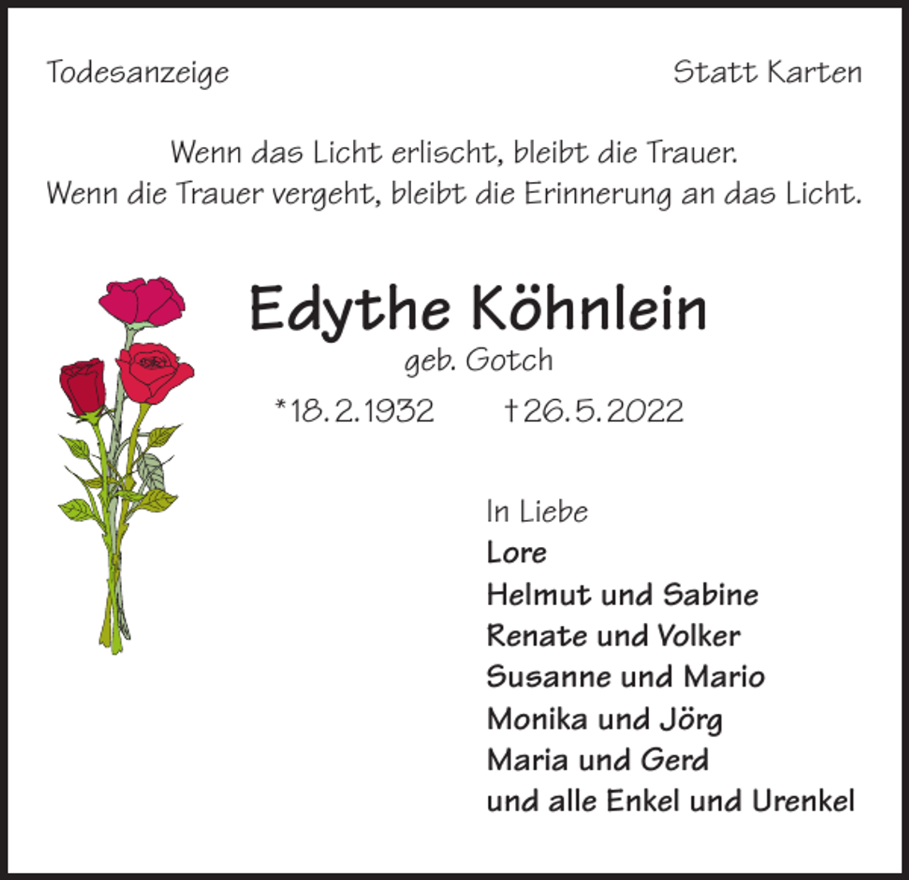<p>Todesanzeige</p><p>Statt Karten</p><p>Wenn das Licht erlischt, bleibt die Trauer.<br />Wenn die Trauer vergeht, bleibt die Erinnerung an das Licht.</p><p>Edythe Köhnlein<br />geb. Gotch<br />* 18. 2. 1932 † 26. 5. 2022</p><p>In Liebe<br />Lore<br />Helmut und Sabine<br />Renate und Volker<br />Susanne und Mario<br />Monika und Jörg<br />Maria und Gerd<br />und alle Enkel und Urenkel</p>