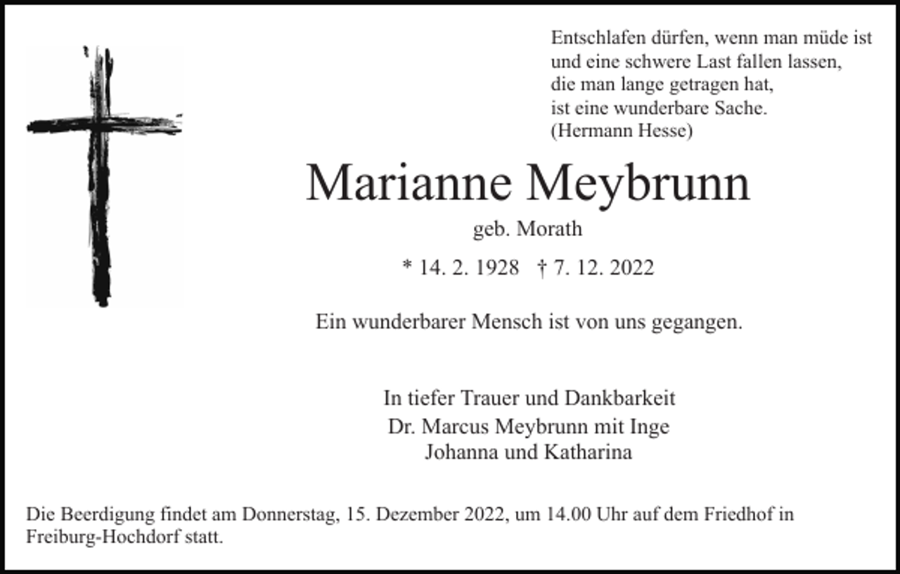 <p>Entschlafen dürfen, wenn man müde ist<br />und eine schwere Last fallen lassen,<br />die man lange getragen hat,<br />ist eine wunderbare Sache.<br />(Hermann Hesse)</p><p>Marianne Meybrunn<br />geb. Morath<br />* 14. 2. 1928 † 7. 12. 2022<br />Ein wunderbarer Mensch ist von uns gegangen.<br />In tiefer Trauer und Dankbarkeit<br />Dr. Marcus Meybrunn mit Inge<br />Johanna und Katharina<br />Die Beerdigung findet am Donnerstag, 15. Dezember 2022, um 14.00 Uhr auf dem Friedhof in<br />Freiburg-Hochdorf statt.</p>