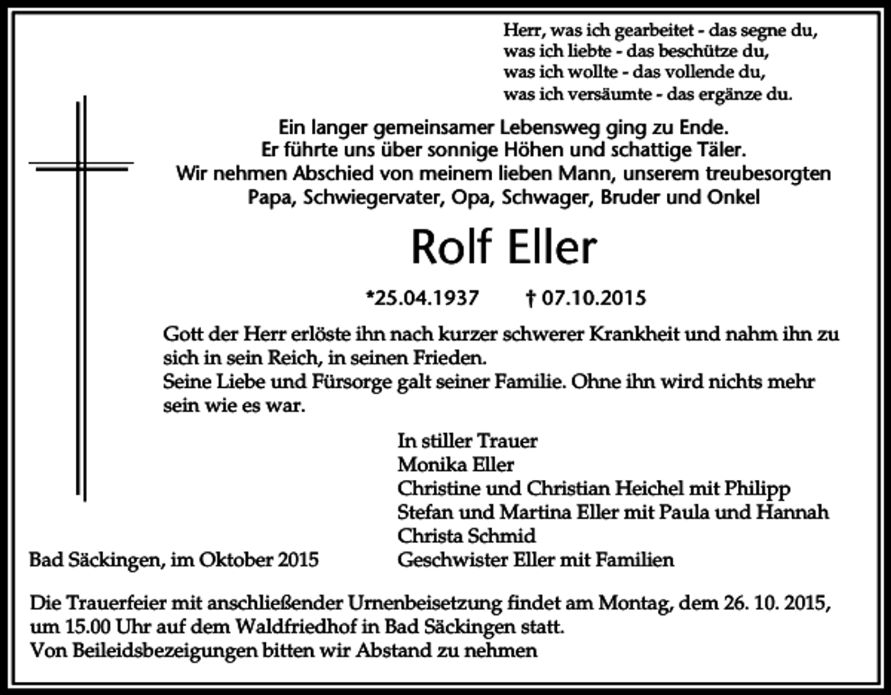 <p>Herr, was ich gearbeitet - das segne du,<br />was ich liebte - das beschütze du,<br />was ich wollte - das vollende du,<br />was ich versäumte - das ergänze du.</p><p>Ein langer gemeinsamer Lebensweg ging zu Ende.<br />Er führte uns über sonnige Höhen und schattige Täler.<br />Wir nehmen Abschied von meinem lieben Mann, unserem treubesorgten<br />Papa, Schwiegervater, Opa, Schwager, Bruder und Onkel</p><p>Rolf Eller<br />*25.04.1937</p><p>† 07.10.2015</p><p>Gott der Herr erlöste ihn nach kurzer schwerer Krankheit und nahm ihn zu<br />sich in sein Reich, in seinen Frieden.<br />Seine Liebe und Fürsorge galt seiner Familie. Ohne ihn wird nichts mehr<br />sein wie es war.</p><p>Bad Säckingen, im Oktober 2015</p><p>In stiller Trauer<br />Monika Eller<br />Christine und Christian Heichel mit Philipp<br />Stefan und Martina Eller mit Paula und Hannah<br />Christa Schmid<br />Geschwister Eller mit Familien</p><p>Die Trauerfeier mit anschließender Urnenbeisetzung findet am Montag, dem 26. 10. 2015,<br />um 15.00 Uhr auf dem Waldfriedhof in Bad Säckingen statt.<br />Von Beileidsbezeigungen bitten wir Abstand zu nehmen</p>