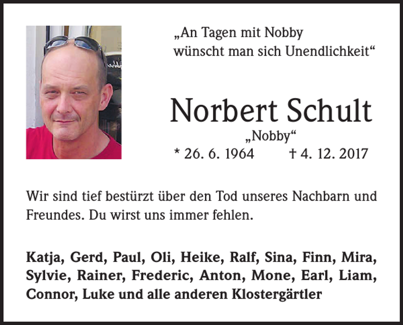 <p>„An Tagen mit Nobby<br />wünscht man sich Unendlichkeit“</p><p>Norbert Schult<br />„Nobby“<br />* 26. 6. 1964<br />† 4. 12. 2017</p><p>Wir sind tief bestürzt über den Tod unseres Nachbarn und<br />Freundes. Du wirst uns immer fehlen.<br />Katja, Gerd, Paul, Oli, Heike, Ralf, Sina, Finn, Mira,<br />Sylvie, Rainer, Frederic, Anton, Mone, Earl, Liam,<br />Connor, Luke und alle anderen Klostergärtler</p>