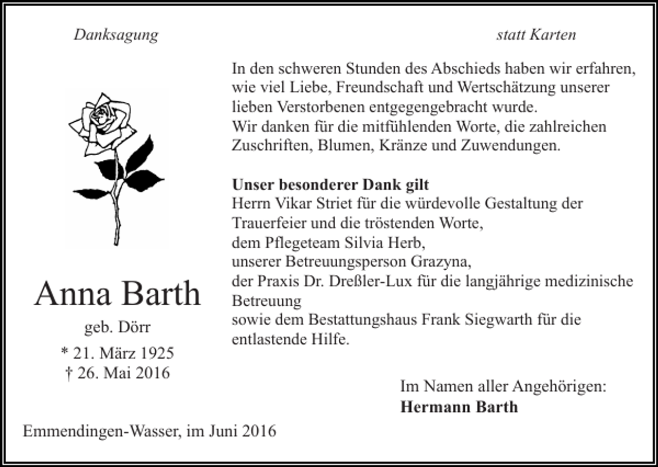 <p>Danksagung</p><p>statt Karten<br />In den schweren Stunden des Abschieds haben wir erfahren,<br />wie viel Liebe, Freundschaft und Wertschätzung unserer<br />lieben Verstorbenen entgegengebracht wurde.<br />Wir danken für die mitfühlenden Worte, die zahlreichen<br />Zuschriften, Blumen, Kränze und Zuwendungen.</p><p>Anna Barth<br />geb. Dörr<br />* 21. März 1925<br />† 26. Mai 2016</p><p>Unser besonderer Dank gilt<br />Herrn Vikar Striet für die würdevolle Gestaltung der<br />Trauerfeier und die tröstenden Worte,<br />dem Pflegeteam Silvia Herb,<br />unserer Betreuungsperson Grazyna,<br />der Praxis Dr. Dreßler-Lux für die langjährige medizinische<br />Betreuung<br />sowie dem Bestattungshaus Frank Siegwarth für die<br />entlastende Hilfe.</p><p>Emmendingen-Wasser, im Juni 2016</p><p>Im Namen aller Angehörigen:<br />Hermann Barth</p>