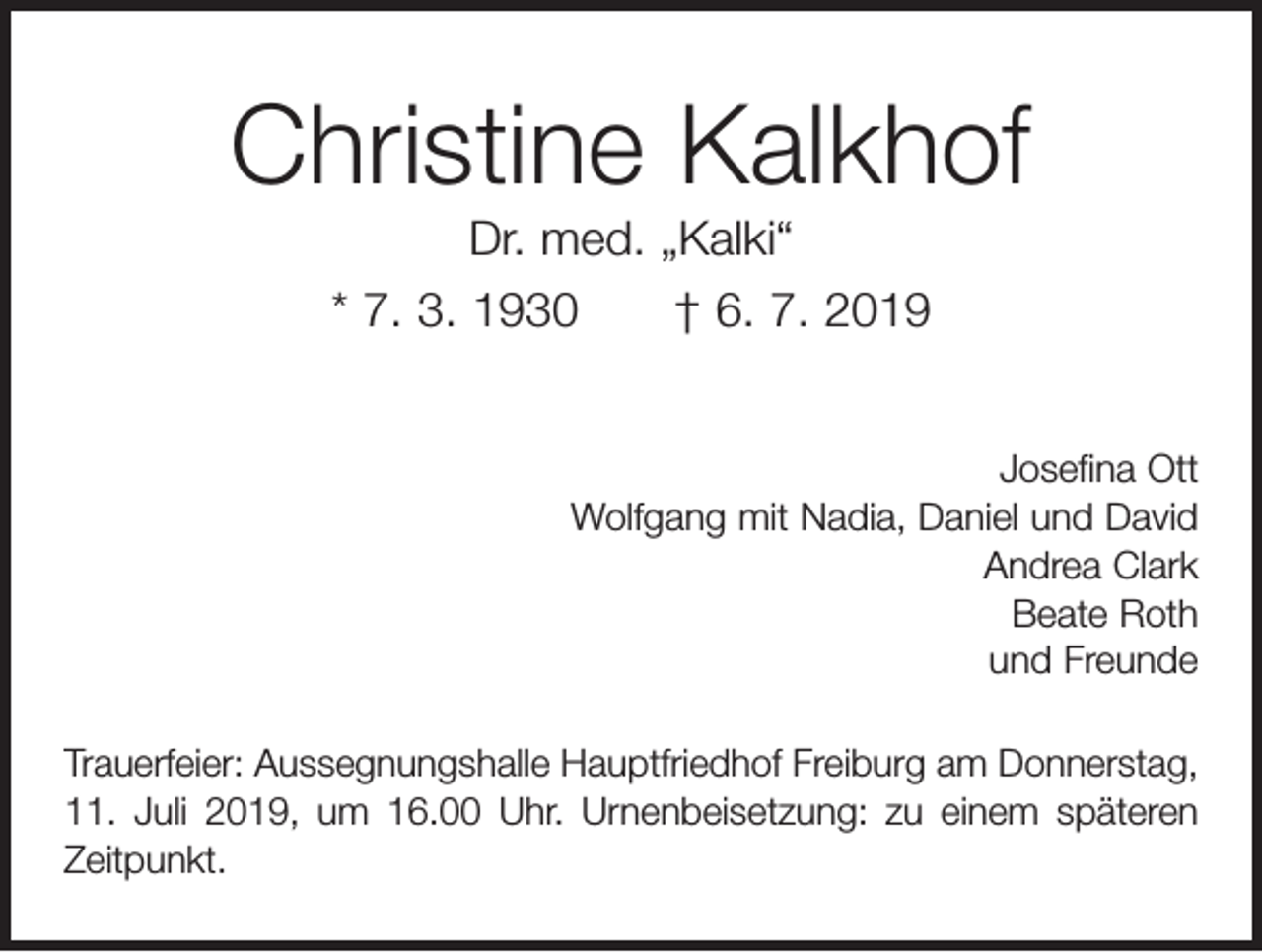 <p>Christine Kalkhof<br />Dr. med. „Kalki“<br />* 7. 3. 1930 † 6. 7. 2019<br />Josefina Ott<br />Wolfgang mit Nadia, Daniel und David<br />Andrea Clark<br />Beate Roth<br />und Freunde<br />Trauerfeier: Aussegnungshalle Hauptfriedhof Freiburg am Donners­tag,<br />11. Juli 2019, um 16.00 Uhr. Urnenbeisetzung: zu einem späteren<br />Zeitpunkt.</p>