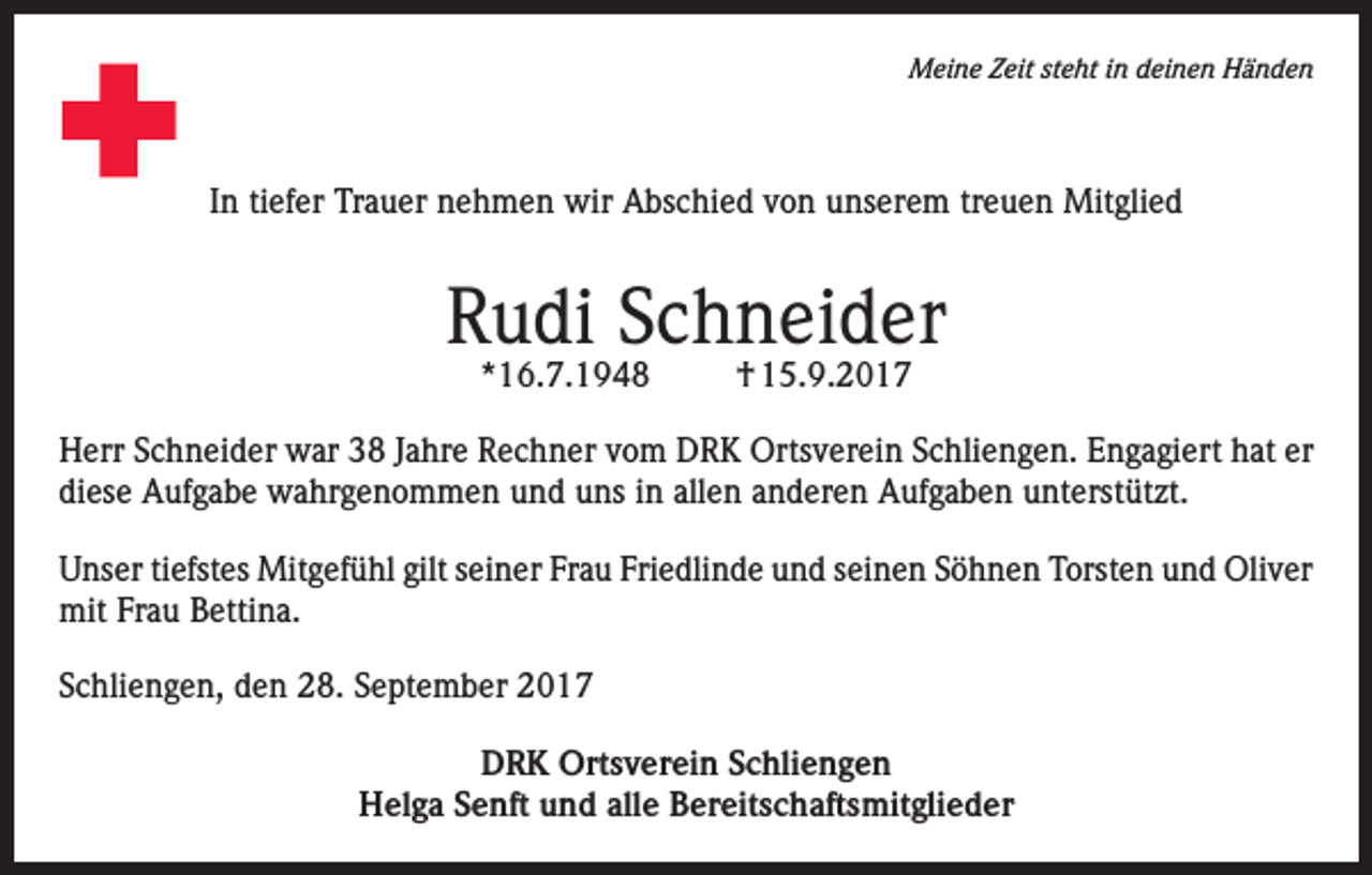 <p>Meine Zeit steht in deinen Händen</p><p>In tiefer Trauer nehmen wir Abschied von unserem treuen Mitglied</p><p>Rudi Schneider<br />*16.7.1948</p><p>† 15.9.2017</p><p>Herr Schneider war 38 Jahre Rechner vom DRK Ortsverein Schliengen. Engagiert hat er<br />diese Aufgabe wahrgenommen und uns in allen anderen Aufgaben unterstützt.<br />Unser tiefstes Mitgefühl gilt seiner Frau Friedlinde und seinen Söhnen Torsten und Oliver<br />mit Frau Bettina.<br />Schliengen, den 28. September 2017<br />DRK Ortsverein Schliengen<br />Helga Senft und alle Bereitschaftsmitglieder</p>