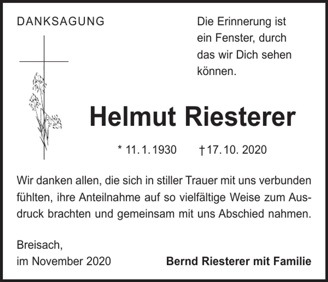 <p>DANKSAGUNG<br />Die Erinnerung ist<br />ein Fenster, durch<br />das wir Dich sehen<br />können.</p><p>Helmut Riesterer<br />* 11. 1. 1930 † 17. 10. 2020<br />Wir danken allen, die sich in stiller Trauer mit uns verbunden<br />fühlten, ihre Anteilnahme auf so vielfältige Weise zum Ausdruck brachten und gemeinsam mit uns Abschied nahmen.<br />Breisach,<br />im November 2020</p><p>Bernd Riesterer mit Familie</p>
