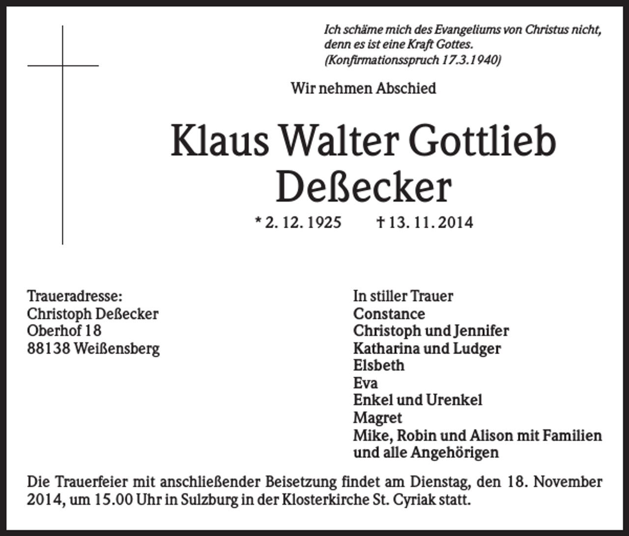 <p>Ich schäme mich des Evangeliums von Christus nicht,<br />denn es ist eine Kraft Gottes.<br />(Konfirmationsspruch 17.3.1940)</p><p>Wir nehmen Abschied</p><p>Klaus Walter Gottlieb<br />Deßecker<br />* 2. 12. 1925</p><p>Traueradresse:<br />Christoph Deßecker<br />Oberhof 18138 Weißensberg</p><p>† 13. 11. 2014</p><p>In stiller Trauer<br />Constance<br />Christoph und Jennifer<br />Katharina und Ludger<br />Elsbeth<br />Eva<br />Enkel und Urenkel<br />Magret<br />Mike, Robin und Alison mit Familien<br />und alle Angehörigen</p><p>Die Trauerfeier mit anschließender Beisetzung findet am Dienstag, den 18. November<br />2014, um 15.00 Uhr in Sulzburg in der Klosterkirche St. Cyriak statt.</p>