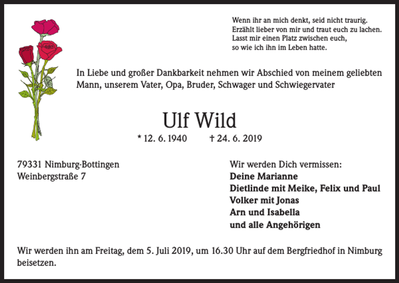 <p>Wenn ihr an mich denkt, seid nicht traurig.<br />Erzählt lieber von mir und traut euch zu lachen.<br />Lasst mir einen Platz zwischen euch,<br />so wie ich ihn im Leben hatte.</p><p>In Liebe und großer Dankbarkeit nehmen wir Abschied von meinem geliebten<br />Mann, unserem Vater, Opa, Bruder, Schwager und Schwiegervater</p><p>Ulf Wild</p><p>* 12. 6. 1940</p><p>† 24. 6. 2019</p><p>79331 Nimburg-Bottingen<br />Wir werden Dich vermissen:<br />Weinbergstraße 7 Deine Marianne<br />Dietlinde mit Meike, Felix und Paul<br />Volker mit Jonas<br />Arn und Isabella<br />und alle Angehörigen<br />Wir werden ihn am Freitag, dem 5. Juli 2019, um 16.30 Uhr auf dem Bergfriedhof in Nimburg<br />beisetzen.</p>