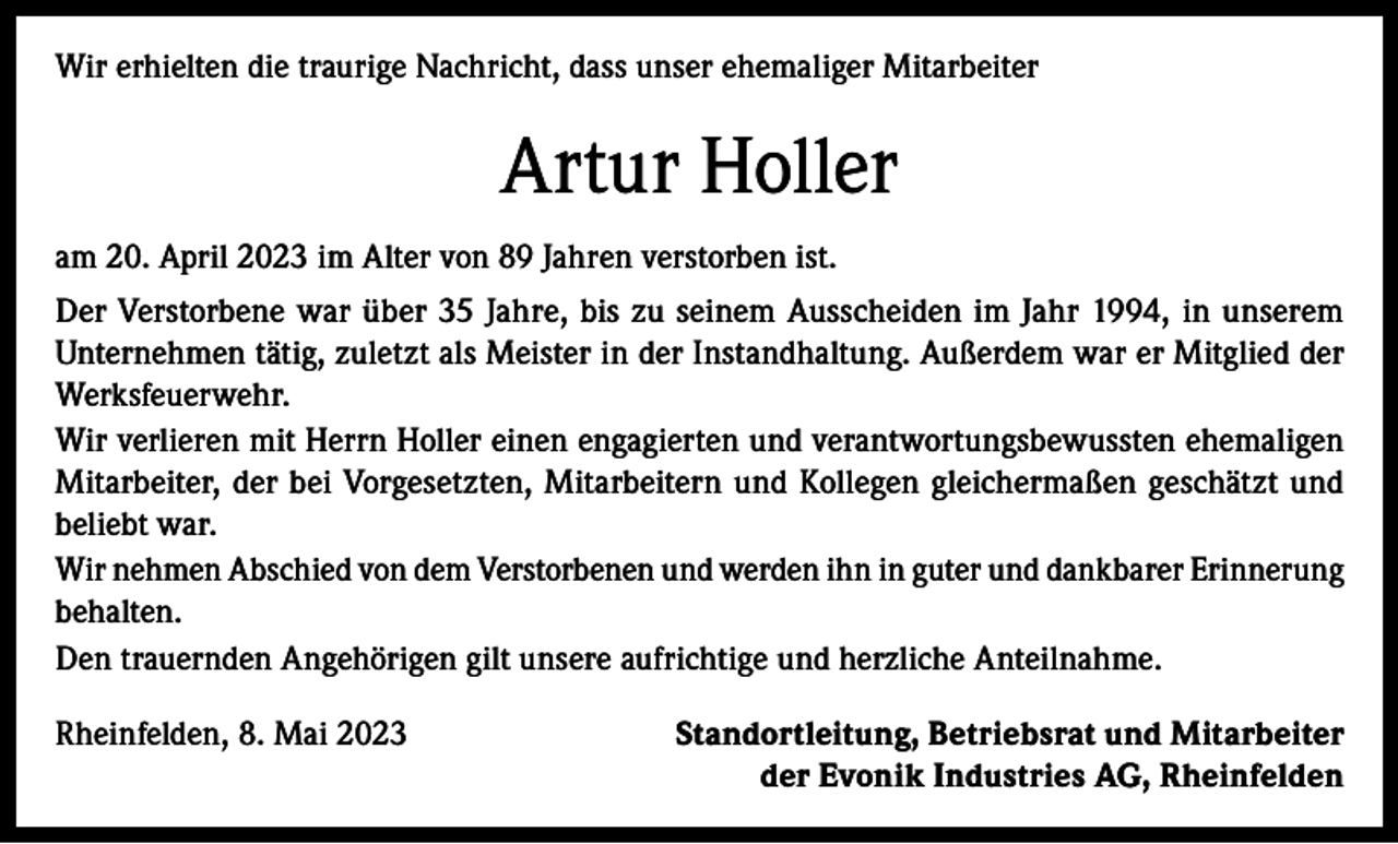 <p>Wir erhielten die traurige Nachricht, dass unser ehemaliger Mitarbeiter</p><p>Artur Holler<br />am 20. April 2023 im Alter von 89 Jahren verstorben ist.<br />Der Verstorbene war über 35 Jahre, bis zu seinem Ausscheiden im Jahr 1994, in unserem<br />Unternehmen tätig, zuletzt als Meister in der Instandhaltung. Außerdem war er Mitglied der<br />Werksfeuerwehr.<br />Wir verlieren mit Herrn Holler einen engagierten und verantwortungsbewussten ehemaligen<br />Mitarbeiter, der bei Vorgesetzten, Mitarbeitern und Kollegen gleichermaßen geschätzt und<br />beliebt war.<br />Wir nehmen Abschied von dem Verstorbenen und werden ihn in guter und dankbarer Erinnerung<br />behalten.<br />Den trauernden Angehörigen gilt unsere aufrichtige und herzliche Anteilnahme.<br />Rheinfelden, 8. Mai 2023</p><p>Standortleitung, Betriebsrat und Mitarbeiter<br />der Evonik Industries AG, Rheinfelden</p>