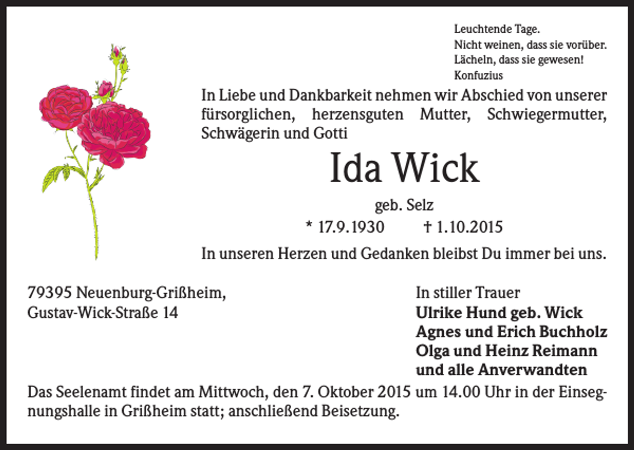 <p>Leuchtende Tage.<br />Nicht weinen, dass sie vorüber.<br />Lächeln, dass sie gewesen!<br />Konfuzius</p><p>In Liebe und Dankbarkeit nehmen wir Abschied von unserer<br />fürsorglichen, herzensguten Mutter, Schwiegermutter,<br />Schwägerin und Gotti</p><p>Ida Wick<br />geb. Selz<br />* 17.9.1930<br />† 1.10.2015<br />In unseren Herzen und Gedanken bleibst Du immer bei uns.<br />79395 Neuenburg-Grißheim,<br />Gustav-Wick-Straße 14</p><p>In stiller Trauer<br />Ulrike Hund geb. Wick<br />Agnes und Erich Buchholz<br />Olga und Heinz Reimann<br />und alle Anverwandten<br />Das Seelenamt findet am Mittwoch, den 7. Oktober 2015 um 14.00 Uhr in der Einsegnungshalle in Grißheim statt; anschließend Beisetzung.</p>