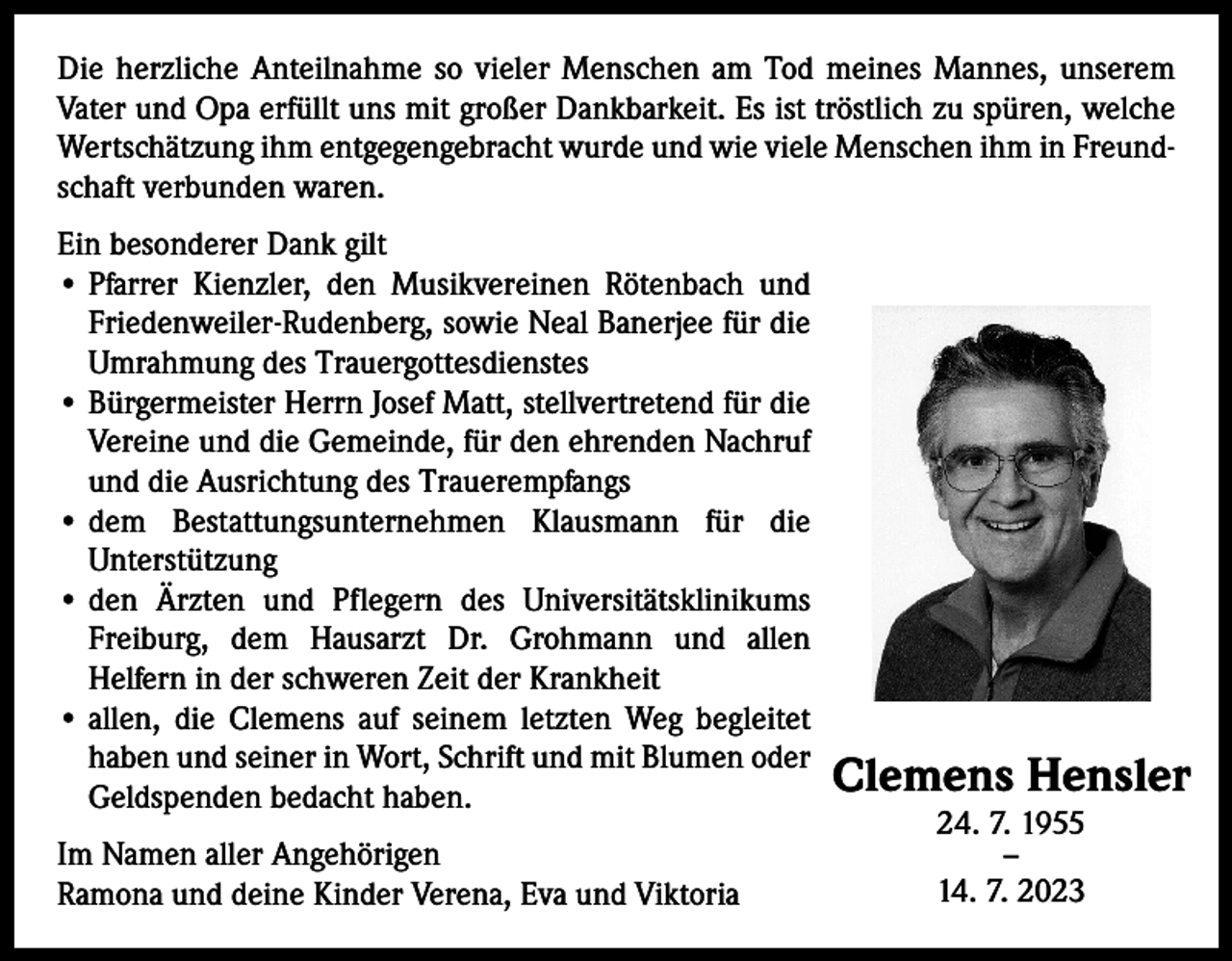 <p>Die herzliche Anteilnahme so vieler Menschen am Tod meines Mannes, unserem<br />Vater und Opa erfüllt uns mit großer Dankbarkeit. Es ist tröstlich zu spüren, welche<br />Wertschätzung ihm entgegengebracht wurde und wie viele Menschen ihm in Freundschaft verbunden waren.<br />Ein besonderer Dank gilt<br />• Pfarrer Kienzler, den Musikvereinen Rötenbach und<br />Friedenweiler-Rudenberg, sowie Neal Banerjee für die<br />Umrahmung des Trauergottesdienstes<br />• Bürgermeister Herrn Josef Matt, stellvertretend für die<br />Vereine und die Gemeinde, für den ehrenden Nachruf<br />und die Ausrichtung des Trauerempfangs<br />•<br />dem Bestattungsunternehmen Klausmann für die<br />Unterstützung<br />•<br />den Ärzten und Pflegern des Universitätsklinikums<br />Freiburg, dem Hausarzt Dr. Grohmann und allen<br />Helfern in der schweren Zeit der Krankheit<br />• allen, die Clemens auf seinem letzten Weg begleitet<br />haben und seiner in Wort, Schrift und mit Blumen oder<br />Geldspenden bedacht haben.<br />Im Namen aller Angehörigen<br />Ramona und deine Kinder Verena, Eva und Viktoria</p><p>Clemens Hensler<br />24. 7. 1955<br />–<br />14. 7. 2023</p>