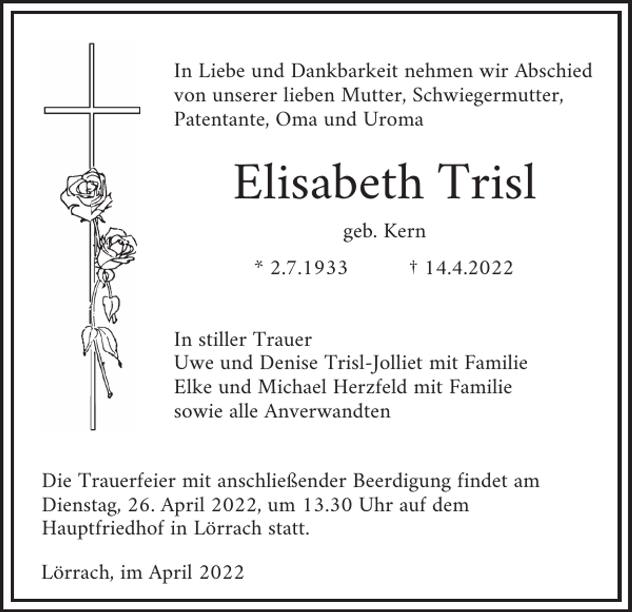 <p>In Liebe und Dankbarkeit nehmen wir Abschied<br />von unserer lieben Mutter, Schwiegermutter,<br />Patentante, Oma und Uroma</p><p>Elisabeth Trisl<br />geb. Kern<br />* 2.7.1933</p><p>† 14.4.2022</p><p>In stiller Trauer<br />Uwe und Denise Trisl-Jolliet mit Familie<br />Elke und Michael Herzfeld mit Familie<br />sowie alle Anverwandten<br />Die Trauerfeier mit anschließender Beerdigung findet am<br />Dienstag, 26. April 2022, um 13.30 Uhr auf dem<br />Hauptfriedhof in Lörrach statt.<br />Lörrach, im April 2022</p>