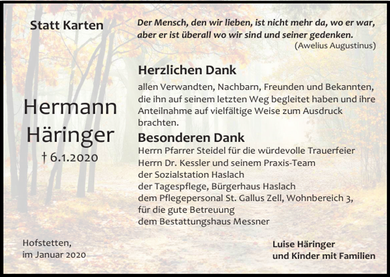 <p>Statt Karten</p><p>Der Mensch, den wir lieben, ist nicht mehr da, wo er war,<br />aber er ist überall wo wir sind und seiner gedenken.<br />(Awelius Augustinus)</p><p>Herzlichen Dank</p><p>Hermann<br />Häringer<br />† 6.1.2020</p><p>Hofstetten,<br />im Januar 2020</p><p>allen Verwandten, Nachbarn, Freunden und Bekannten,<br />die ihn auf seinem letzten Weg begleitet haben und ihre<br />Anteilnahme auf vielfältige Weise zum Ausdruck<br />brachten.</p><p>Besonderen Dank<br />Herrn Pfarrer Steidel für die würdevolle Trauerfeier<br />Herrn Dr. Kessler und seinem Praxis-Team<br />der Sozialstation Haslach<br />der Tagespflege, Bürgerhaus Haslach<br />dem Pflegepersonal St. Gallus Zell, Wohnbereich 3,<br />für die gute Betreuung<br />dem Bestattungshaus Messner<br />Luise Häringer<br />und Kinder mit Familien</p>