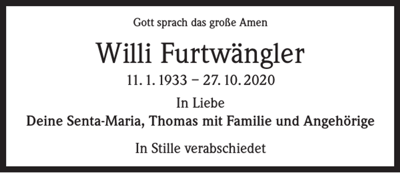 <p>Gott sprach das große Amen</p><p>Willi Furtwängler<br />11. 1. 1933 – 27. 10. 2020<br />In Liebe<br />Deine Senta-Maria, Thomas mit Familie und Angehörige<br />In Stille verabschiedet</p>