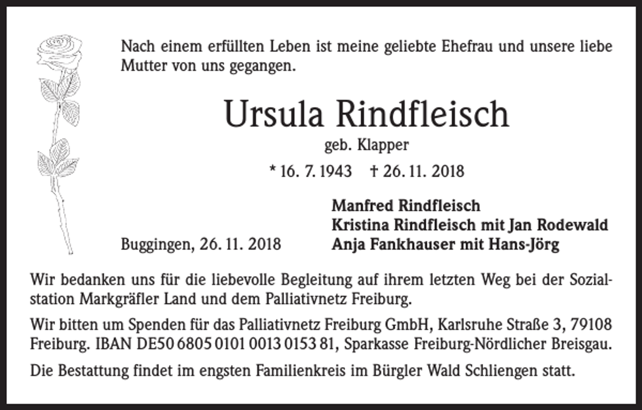 <p>Nach einem erfüllten Leben ist meine geliebte Ehefrau und unsere liebe<br />Mutter von uns gegangen.</p><p>Ursula Rindfleisch<br />geb. Klapper</p><p>* 16. 7. 1943 † 26. 11. 2018</p><p>Buggingen, 26. 11. 2018</p><p>Manfred Rindfleisch<br />Kristina Rindfleisch mit Jan Rodewald<br />Anja Fankhauser mit Hans-Jörg</p><p>Wir bedanken uns für die liebevolle Begleitung auf ihrem letzten Weg bei der Sozial­<br />station Markgräfler Land und dem Palliativnetz Freiburg.<br />Wir bitten um Spenden für das Palliativnetz Freiburg GmbH, Karlsruhe Straße 3, 79108<br />Freiburg. IBAN DE50 6805 0101 0013 0153 81, Sparkasse Freiburg-Nördlicher Breisgau.<br />Die Bestattung findet im engsten Familienkreis im Bürgler Wald Schliengen statt.</p>