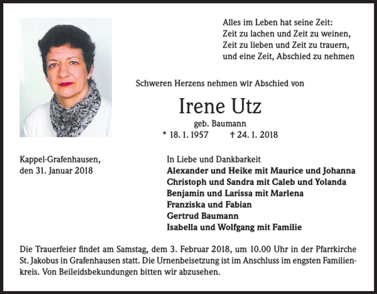 <p>Alles im Leben hat seine Zeit:<br />Zeit zu lachen und Zeit zu weinen,<br />Zeit zu lieben und Zeit zu trauern,<br />und eine Zeit, Abschied zu nehmen<br />Schweren Herzens nehmen wir Abschied von</p><p>Irene Utz</p><p>geb. Baumann<br />* 18. 1. 1957<br />† 24. 1. 2018<br />Kappel-Grafenhausen,<br />den 31. Januar 2018</p><p>In Liebe und Dankbarkeit<br />Alexander und Heike mit Maurice und Johanna<br />Christoph und Sandra mit Caleb und Yolanda<br />Benjamin und Larissa mit Marlena<br />Franziska und Fabian<br />Gertrud Baumann<br />Isabella und Wolfgang mit Familie</p><p>Die Trauerfeier findet am Samstag, dem 3. Februar 2018, um 10.00 Uhr in der Pfarrkirche<br />St. Jakobus in Grafenhausen statt. Die Urnenbeisetzung ist im Anschluss im engsten Familienkreis. Von Beileidsbekundungen bitten wir abzusehen.</p>