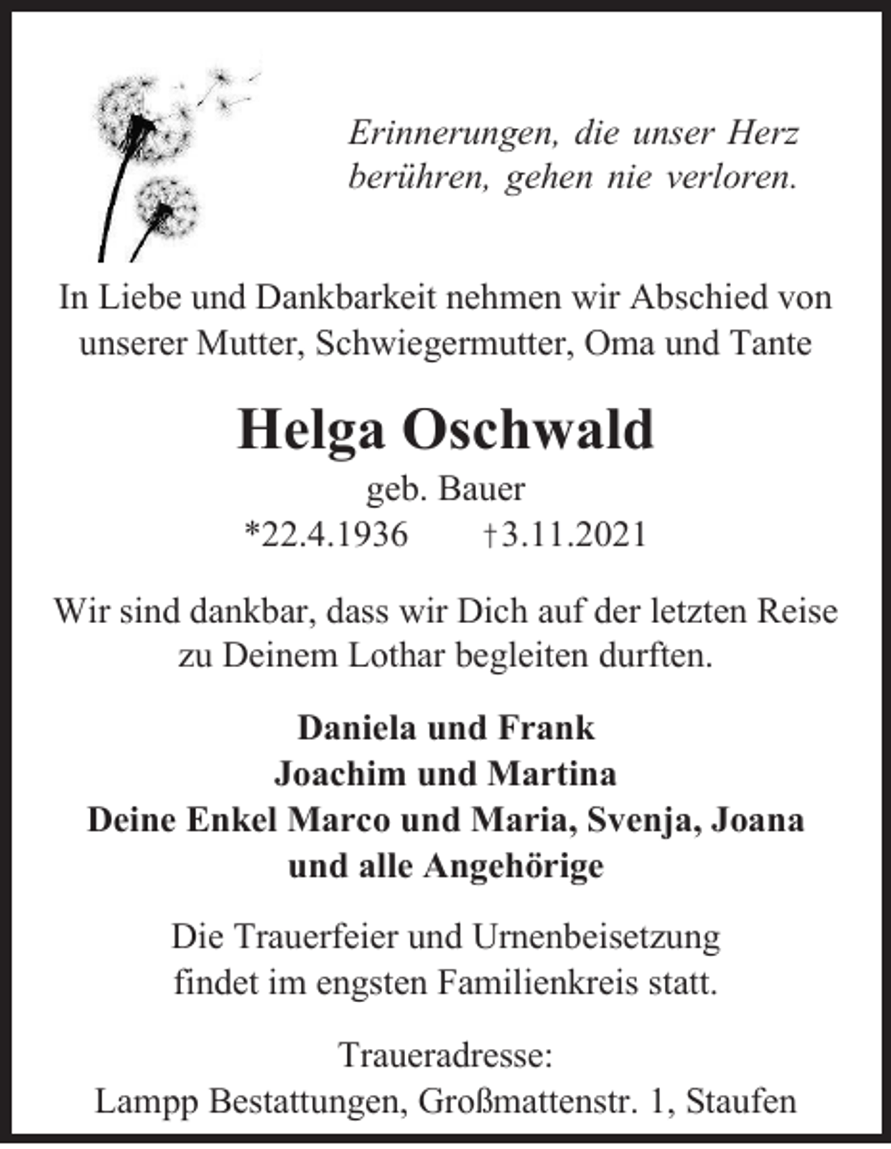 <p>Erinnerungen, die unser Herz<br />berühren, gehen nie verloren.<br />In Liebe und Dankbarkeit nehmen wir Abschied von<br />unserer Mutter, Schwiegermutter, Oma und Tante</p><p>Helga Oschwald<br />geb. Bauer<br />*22.4.1936<br />†3.11.2021<br />Wir sind dankbar, dass wir Dich auf der letzten Reise<br />zu Deinem Lothar begleiten durften.<br />Daniela und Frank<br />Joachim und Martina<br />Deine Enkel Marco und Maria, Svenja, Joana<br />und alle Angehörige<br />Die Trauerfeier und Urnenbeisetzung<br />findet im engsten Familienkreis statt.<br />Traueradresse:<br />Lampp Bestattungen, Großmattenstr. 1, Staufen</p>
