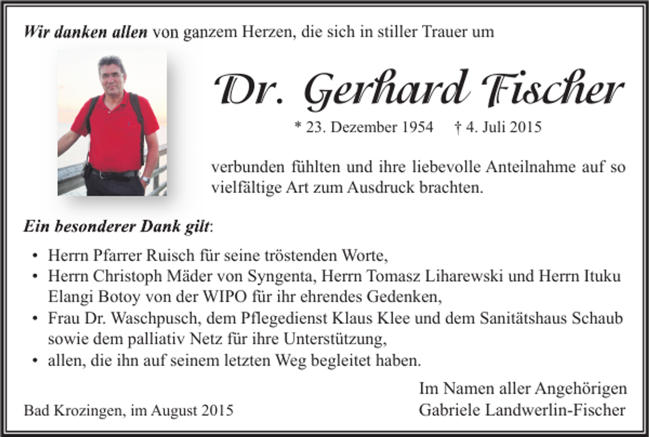 <p>Wir danken allen von ganzem Herzen, die sich in stiller Trauer um</p><p>Dr. Gerhard Fischer<br />* 23. Dezember 1954</p><p>† 4. Juli 2015</p><p>verbunden fühlten und ihre liebevolle Anteilnahme auf so<br />vielfältige Art zum Ausdruck brachten.</p><p>Ein besonderer Dank gilt<br />gilt:<br />• Herrn Pfarrer Ruisch für seine tröstenden Worte,<br />• Herrn Christoph Mäder von Syngenta, Herrn Tomasz Liharewski und Herrn Ituku<br />Elangi Botoy von der WIPO für ihr ehrendes Gedenken,<br />• Frau Dr. Waschpusch, dem Pflegedienst Klaus Klee und dem Sanitätshaus Schaub<br />sowie dem palliativ Netz für ihre Unterstützung,<br />• allen, die ihn auf seinem letzten Weg begleitet haben.<br />Bad Krozingen, im August 2015</p><p>Im Namen aller Angehörigen<br />Gabriele Landwerlin-Fischer</p>