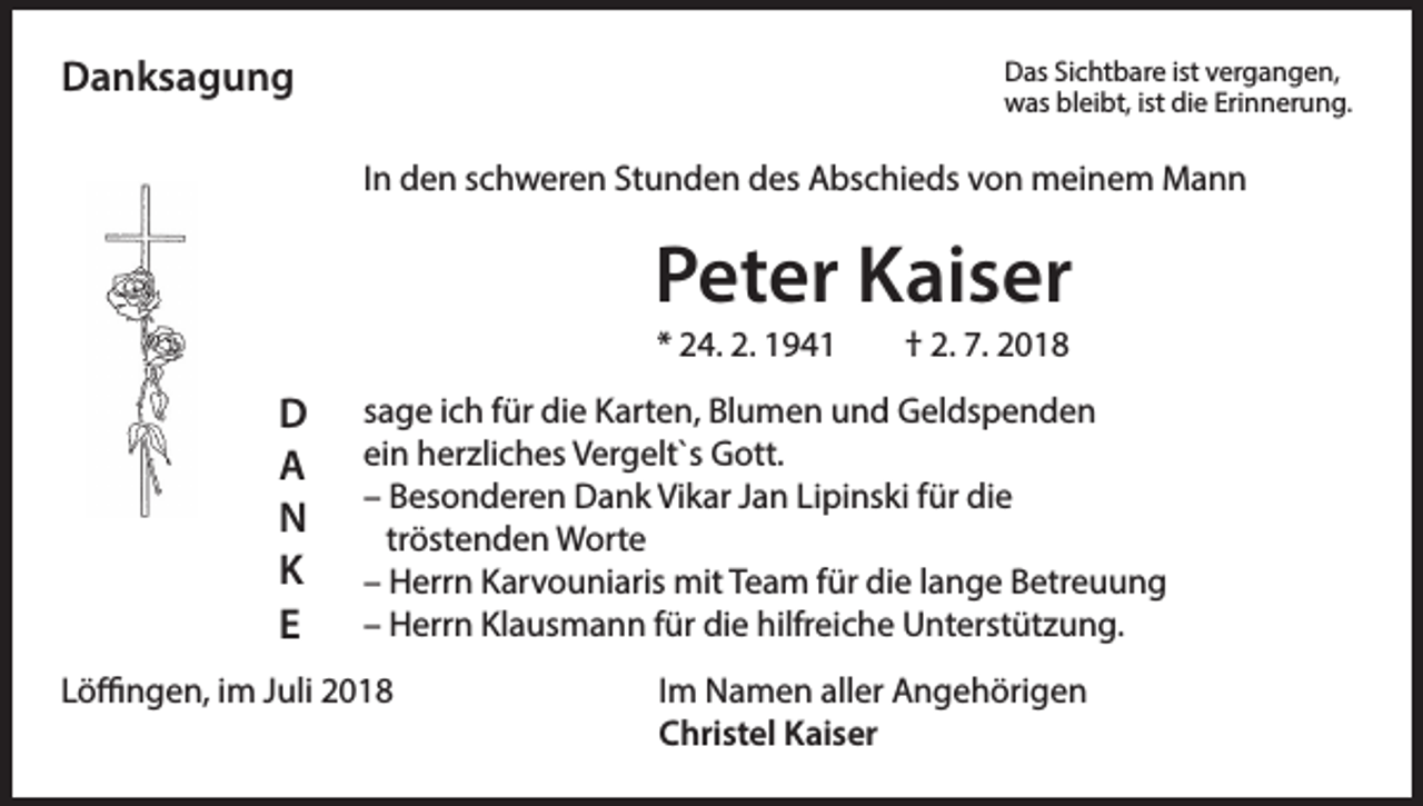 <p>Das Sichtbare ist vergangen,</p><p>Danksagung</p><p>was bleibt, ist die Erinnerung.</p><p>In den schweren Stunden des Abschieds von meinem Mann</p><p>Peter Kaiser<br />* 24. 2. 1941</p><p>D<br />A<br />N<br />K<br />E</p><p>† 2. 7. 2018</p><p>sage ich für die Karten, Blumen und Geldspenden<br />ein herzliches Vergelt`s Gott.<br />– Besonderen Dank Vikar Jan Lipinski für die<br />tröstenden Worte<br />– Herrn Karvouniaris mit Team für die lange Betreuung<br />– Herrn Klausmann für die hilfreiche Unterstützung.</p><p>Löffingen, im Juli 2018 Im Namen aller Angehörigen<br />Christel Kaiser</p>
